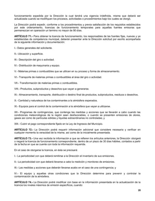 funcionamiento expedida por la Dirección la cual tendrá una vigencia indefinida, misma que deberá ser
actualizada cuando se modifiquen los procesos, actividades o procedimientos bajo los cuales se otorgó.

La Dirección podrá expedir, conforme a los procedimientos y previa satisfacción de los requisitos establecidos
por este ordenamiento, licencias de funcionamiento temporales para aquellas fuentes emisoras que
permanezcan en operación un termino no mayor de 90 días.

ARTÍCULO 71.- Para obtener la licencia de funcionamiento, los responsables de las fuentes fijas, nuevas y ya
establecidas de competencia municipal, deberán presentar ante la Dirección solicitud por escrito acompañada
de la siguiente información y documentación:

I.- Datos generales del solicitante.

II.- Ubicación y superficie.

III.- Descripción del giro o actividad.

IV.- Distribución de maquinaria y equipo.

V.- Materias primas o combustibles que se utilicen en su proceso y forma de almacenamiento.

VI.- Transporte de materias primas o combustibles al área del giro o actividad.

VII.- Transformación de materias primas o combustibles.

VIII.- Productos, subproductos y desechos que vayan a generarse.

IX.- Almacenamiento, transporte, distribución o destino final de productos, subproductos, residuos o desechos.

X.- Cantidad y naturaleza de los contaminantes a la atmósfera esperados.

XI.- Equipos para el control de la contaminación a la atmósfera que vayan a utilizarse.

XII.- Programas de contingencias, que contenga las medidas y acciones que se llevarán a cabo cuando las
condiciones meteorológicas de la región sean desfavorables, o cuando se presenten emisiones de olores,
gases así como de partículas sólidas y líquidas extraordinarias no controladas; y

XIII.- Cubrir el pago correspondiente fijado en la Ley de Ingresos del Municipio.

ARTÍCULO 72.- La Dirección podrá requerir información adicional que considere necesaria y verificar en
cualquier momento la veracidad de la misma, así como de la inicialmente presentada.

ARTÍCULO 73.- Una vez recibida la información a que se refieren los artículos anteriores, la Dirección otorgará
o negará la licencia de funcionamiento correspondiente, dentro de un plazo de 30 días hábiles, contados a partir
de la fecha en que se cuente con toda la información requerida.

En el caso de otorgarse la licencia, en ésta se precisará:

I.- La periodicidad con que deberá remitirse a la Dirección el inventario de sus emisiones.

II.- La periodicidad con que deberá llevarse a cabo la medición y monitoreo de emisiones.

III.- Las medidas y acciones que deberán llevarse acabo en el caso de una contingencia; y

IV.- El equipo y aquellas otras condiciones que la Dirección determine para prevenir y controlar la
contaminación de la atmósfera.

ARTÍCULO 74.- La Dirección podrá modificar con base en la información presentada en la actualización de la
licencia los niveles máximos de emisión específicos, cuando:
                                                                                                             20
 