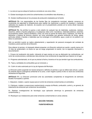 I.- La zona en que se ubique la fuente se convierta en una zona crítica.

II.- Existan tecnologías de control de contaminantes a la atmósfera más eficientes, y

III.- Existan modificaciones en los procesos de producción empleados por la fuente

ARTÍCULO 75.- Los responsables de las fuentes fijas de competencia municipal, deberán conservar en
condiciones de seguridad la infraestructura para realizar las mediciones y puertos de muestreo y mantener
calibrados los equipos de medición, de acuerdo con el procedimiento previsto en la norma oficial mexicana
correspondiente.

ARTÍCULO 76.- Se prohíbe la quema a cielo abierto de cualquier tipo de materiales, sustancias, residuos,
desechos, sólidos o líquidos peligrosos y no peligrosos; tales como: neumáticos, materiales plásticos, solventes,
acumuladores usados, basura doméstica y otros; así como la quema de hierba seca y hojarasca, con fines de
deshierbe o limpieza de terrenos urbanos, así como actividades que generen emisiones de olores, gases,
partículas sólidas o líquidas o materiales que los contengan a la atmósfera, agua y suelo en vía pública o en
sitios no autorizados.

Sólo se permitirá cuando se realice adiestramiento y capacitación de personal encargado del combate de
incendios y previo permiso de la Dirección.

Para obtener el permiso, el interesado deberá presentar a la Dirección solicitud por escrito, cuando menos con
10 días de anterioridad a la fecha en que se tenga programado el evento, con la siguiente información y
documentación:

I.- Croquis de localización del predio, indicando el lugar preciso en que se efectuarán las combustiones, así
como las construcciones y colindancias más próximas y las condiciones de seguridad que imperen en el lugar.

II.- Programa calendarizado, en el que se precise la fecha y horarios en los que tendrán lugar las combustiones.

III.- Tipos y cantidades de combustible que se incinerará; y

IV.- Cubrir el costo autorizado por la Ley de Ingresos del Municipio.

La Dirección podrá suspender de manera temporal o definitiva el permiso a que se refiere este artículo, cuando
se presente alguna contingencia ambiental en la zona, o bien negarlo cuando el sitio no reúna las condiciones
necesarias de seguridad.

ARTÍCULO 77.- La Dirección promoverá ante las autoridades competentes el otorgamiento de estímulos
fiscales municipales a quienes:

I.- Adquieran, instalen u operen equipo para el control de emisiones contaminantes a la atmósfera.

II.- Fabriquen, instalen o proporcionen mantenimiento a equipo de filtrado, combustión, control y, en general, de
tratamiento de emisiones que contaminen las atmósfera.

III.- Realicen investigaciones de tecnología cuya aplicación disminuya la generación de emisiones
contaminantes; y

IV.-Reubiquen sus instalaciones para evitar emisiones contaminantes en zonas urbanas.


                                              SECCIÓN TERCERA

                                              FUENTES MÓVILES




                                                                                                              21
 