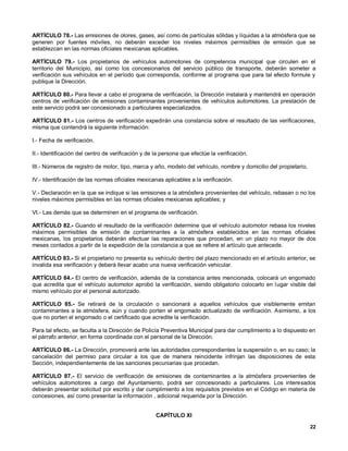 ARTÍCULO 78.- Las emisiones de olores, gases, así como de partículas sólidas y líquidas a la atmósfera que se
generen por fuentes móviles, no deberán exceder los niveles máximos permisibles de emisión que se
establezcan en las normas oficiales mexicanas aplicables.

ARTÍCULO 79.- Los propietarios de vehículos automotores de competencia municipal que circulen en el
territorio del Municipio, así como los concesionarios del servicio público de transporte, deberán someter a
verificación sus vehículos en el período que corresponda, conforme al programa que para tal efecto formule y
publique la Dirección.

ARTÍCULO 80.- Para llevar a cabo el programa de verificación, la Dirección instalará y mantendrá en operación
centros de verificación de emisiones contaminantes provenientes de vehículos automotores. La prestación de
este servicio podrá ser concesionado a particulares especializados.

ARTÍCULO 81.- Los centros de verificación expedirán una constancia sobre el resultado de las verificaciones,
misma que contendrá la siguiente información:

I.- Fecha de verificación.

II.- Identificación del centro de verificación y de la persona que efectúe la verificación.

III.- Números de registro de motor, tipo, marca y año, modelo del vehículo, nombre y domicilio del propietario,

IV.- Identificación de las normas oficiales mexicanas aplicables a la verificación.

V.- Declaración en la que se indique si las emisiones a la atmósfera provenientes del vehículo, rebasan o no los
niveles máximos permisibles en las normas oficiales mexicanas aplicables; y

VI.- Las demás que se determinen en el programa de verificación.

ARTÍCULO 82.- Guando el resultado de la verificación determine que el vehículo automotor rebasa los niveles
máximos permisibles de emisión de contaminantes a la atmósfera establecidos en las normas oficiales
mexicanas, los propietarios deberán efectuar las reparaciones que procedan, en un plazo no mayor de dos
meses contados a partir de la expedición de la constancia a que se refiere el artículo que antecede.

ARTÍCULO 83.- Si el propietario no presenta su vehículo dentro del plazo mencionado en el artículo anterior, se
invalida esa verificación y deberá llevar acabo una nueva verificación vehicular.

ARTÍCULO 84.- El centro de verificación, además de la constancia antes mencionada, colocará un engomado
que acredita que el vehículo automotor aprobó la verificación, siendo obligatorio colocarlo en lugar visible del
mismo vehículo por el personal autorizado.

ARTÍCULO 85.- Se retirará de la circulación o sancionará a aquellos vehículos que visiblemente emitan
contaminantes a la atmósfera, aún y cuando porten el engomado actualizado de verificación. Asimismo, a los
que no porten el engomado o el certificado que acredite la verificación.

Para tal efecto, se faculta a la Dirección de Policía Preventiva Municipal para dar cumplimiento a lo dispuesto en
el párrafo anterior, en forma coordinada con el personal de la Dirección.

ARTÍCULO 86.- La Dirección, promoverá ante las autoridades correspondientes la suspensión o, en su caso; la
cancelación del permiso para circular a los que de manera reincidente infrinjan las disposiciones de esta
Sección, independientemente de las sanciones pecuniarias que procedan.

ARTÍCULO 87.- El servicio de verificación de emisiones de contaminantes a la atmósfera provenientes de
vehículos automotores a cargo del Ayuntamiento, podrá ser concesionado a particulares. Los interesados
deberán presentar solicitud por escrito y dar cumplimiento a los requisitos previstos en el Código en materia de
concesiones, así como presentar la información , adicional requerida por la Dirección.


                                                    CAPÍTULO XI

                                                                                                                  22
 