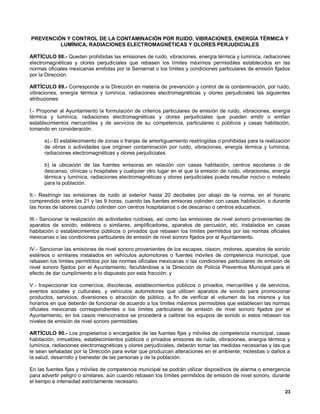 PREVENCIÓN Y CONTROL DE LA CONTAMINACIÓN POR RUIDO, VIBRACIONES, ENERGÍA TÉRMICA Y
         LUMÍNICA, RADIACIONES ELECTROMAGNÉTICAS Y OLORES PERJUDICIALES

ARTÍCULO 88.- Quedan prohibidas las emisiones de ruido, vibraciones, energía térmica y lumínica, radiaciones
electromagnéticas y olores perjudiciales que rebasen los límites máximos permisibles establecidos en las
normas oficiales mexicanas emitidas por la Semarnat o los límites y condiciones particulares de emisión fijados
por la Dirección.

ARTÍCULO 89.- Corresponde a la Dirección en materia de prevención y control de la contaminación, por ruido,
vibraciones, energía térmica y lumínica, radiaciones electromagnéticas y olores perjudiciales las siguientes
atribuciones:

I.- Proponer al Ayuntamiento la formulación de criterios particulares de emisión de ruido, vibraciones, energía
térmica y lumínica, radiaciones electromagnéticas y olores perjudiciales que puedan emitir o emitan
establecimientos mercantiles y de servicios de su competencia, particulares o públicos y casas habitación,
tomando en consideración.

      a).- El establecimiento de zonas o franjas de amortiguamiento restringidas o prohibidas para la realización
      de obras o actividades que originen contaminación por ruido, vibraciones, energía térmica y lumínica,
      radiaciones electromagnéticas y olores perjudiciales.

      b) la ubicación de las fuentes emisoras en relación con casas habitación, centros escolares o de
      descanso, clínicas u hospitales y cualquier otro lugar en el que la emisión de ruido, vibraciones, energía
      térmica y lumínica, radiaciones electromagnéticas y olores perjudiciales pueda resultar nocivo o molesto
      para la población.

II.- Restringir las emisiones de ruido al exterior hasta 20 decibeles por abajo de la norma, en el horario
comprendido entre las 21 y las 9 horas, cuando las fuentes emisoras colinden con casas habitación, o durante
las horas de labores cuando colinden con centros hospitalarios o de descanso o centros educativos.

III.- Sancionar la realización de actividades ruidosas, así como las emisiones de nivel sonoro provenientes de
aparatos de sonido, estéreos o similares, amplificadores, aparatos de percusión, etc. instalados en casas
habitación o establecimientos públicos o privados que rebasen los límites permitidos por las normas oficiales
mexicanas o las condiciones particulares de emisión de nivel sonoro fijados por el Ayuntamiento.

IV.- Sancionar las emisiones de nivel sonoro provenientes de los escapes, claxon, motores, aparatos de sonido
estéreos o similares instalados en vehículos automotores o fuentes móviles de competencia municipal, que
rebasen los límites permitidos por las normas oficiales mexicanas o las condiciones particulares de emisión de
nivel sonoro fijados por el Ayuntamiento, facultándose a la Dirección de Policía Preventiva Municipal para el
efecto de dar cumplimiento a lo dispuesto por esta fracción; y

V.- Inspeccionar los comercios, discotecas, establecimientos públicos o privados, mercantiles y de servicios,
eventos sociales y culturales, y vehículos automotores que utilicen aparatos de sonido para promocionar
productos, servicios, diversiones o atracción de público, a fin de verificar el volumen de los mismos y los
horarios en que deberán de funcionar de acuerdo a los límites máximos permisibles que establecen las normas
oficiales mexicanas correspondientes o los límites particulares de emisión de nivel sonoro fijados por el
Ayuntamiento, en los casos mencionados se procederá a calibrar los equipos de sonido si estos rebasan los
niveles de emisión de nivel sonoro permisibles.

ARTÍCULO 90.- Los propietarios o encargados de las fuentes fijas y móviles de competencia municipal, casas
habitación, inmuebles, establecimientos públicos o privados emisores de ruido, vibraciones, energía térmica y
lumínica, radiaciones electromagnéticas y olores perjudiciales, deberán tomar las medidas necesarias y las que
le sean señaladas por la Dirección para evitar que produzcan alteraciones en el ambiente; molestias o daños a
la salud, desarrollo y bienestar de las personas y de la población.

En las fuentes fijas y móviles de competencia municipal se podrán utilizar dispositivos de alarma o emergencia
para advertir peligro o similares, aún cuando rebasen los límites permitidos de emisión de nivel sonoro, durante
el tiempo e intensidad estrictamente necesario.
                                                                                                              23
 