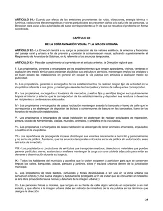 ARTÍCULO 91.- Cuando por efecto de las emisiones provenientes de ruido, vibraciones, energía térmica y
lumínica, radiaciones electromagnéticas y olores perjudiciales se presenten daños a la salud de las personas, la
Dirección dará aviso a las autoridades de salud correspondientes a fin de que se resuelva el problema en forma
coordinada.


                                                 CAPÍTULO XII

                          DE LA CONTAMINACIÓN VISUAL Y LA IMAGEN URBANA

ARTÍCULO 92.- La Dirección tendrá a su cargo la protección de los valores estéticos, la armonía y fisonomía
del paisaje rural y urbano a fin de prevenir y controlar la contaminación visual, aplicando supletoriamente el
Reglamento de Anuncios de Sabinas, en lo referente a los anuncios temporales.

ARTÍCULO 93.- Para dar cumplimiento a lo previsto en el artículo anterior, la Dirección vigilará que:

I.- Los propietarios, gerentes o encargados de los establecimientos que tengan aparadores, vitrinas, ventanas o
cualquier otro medio similar para presentar al público sus artículos o servicios, mantengan limpios los cristales y
en buen estado las instalaciones en general sin ocupar la vía pública con artículos o cualquier medio de
publicidad.

II.- Los propietarios, gerentes o encargados de los establecimientos no realicen ningún tipo de actividad en la
vía pública referente a sus giros, y mantengan aseadas las banquetas y tramos de calle que les correspondan.

III.- Los propietarios, encargados o locatarios de mercados, puestos fijos y semifijos tengan escrupulosamente
limpios el interior y exterior que le correspondan de los establecimientos y depositen sus residuos o desechos
en recipientes o contenedores adecuados.

IV.- Los propietarios o encargados de casas habitación mantengan aseada la banqueta y tramo de calle que le
corresponda y se abstengan de depositar las bolsas o contenedores de basura en las banquetas, fuera de los
horarios de recolección establecidos.

V.- Los propietarios o encargados de casas habitación se abstengan de realizar actividades de reparación,
pintura, lavado de herramientas, vasijas, muebles, animales, y similares en la vía pública,

VI.- Los propietarios o encargados de casas habitación se abstengan de tener animales amarrados, enjaulados
o sueltos en la vía pública.

VII.- Los repartidores de propaganda impresa distribuyan sus volantes únicamente a domicilio y personalmente
y no en la vía pública. Asimismo, que los anuncios temporales colocados en la vía pública sin autorización, sean
retirados de inmediato.

VIII.- Los propietarios o conductores de vehículos que transporten residuos, desechos o materiales que puedan
generar partículas, olores, sustancias y similares mantengan la carga con una cubierta adecuada para evitar su
derrame o diseminación durante su trayecto.

IX.- Todos los habitantes del municipio y aquellos que lo visiten cooperen y participen para que se conserven
limpias las calles, banquetas, plazas, parques y jardines, sitios y equipos urbanos dentro de la jurisdicción
municipal.

X.- Los propietarios de lotes baldíos, inmuebles y fincas desocupadas o sin uso en la zona urbana los
conserven limpios y con buena imagen y debidamente protegidos a fin de evitar que se conviertan en tiraderos
al aire libre provocando fauna nociva y deterioro de la imagen urbana; y

XI.- Las personas físicas o morales, que tengan en su frente de calle algún vehiculo en reparación o en mal
estado, y que afecte a la imagen urbana debe ser retirado de inmediato de la vía publica en los términos que
designe la dirección.


                                                                                                                24
 