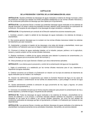 CAPÍTULO XIII

                  DE LA PREVENCIÓN Y CONTROL DE LA CONTAMINACIÓN DEL AGUA

ARTÍCULO 94.- Quedan prohibidas las descargas de aguas residuales al sistema de drenaje municipal y sitios
de jurisdicción municipal que rebasen los límites permisibles establecidos en las normas oficiales mexicanas y
en las condiciones particulares de descarga que sean fijadas por el Ayuntamiento.

ARTÍCULO 95.- Las personas físicas o morales que pretendan descargar aguas residuales en los sistemas de
drenaje municipal o en áreas o bienes de propiedad municipal, deberán contar previamente con autorización de
la Dirección. Se exceptúa de esta obligación a las descargas de origen doméstico o unifamiliar.

ARTÍCULO 96.- El Ayuntamiento por conducto de la Dirección realizará las acciones necesarias para:

I.- Controlar, prevenir y vigilar la calidad de las descargas de aguas residuales a los sistemas de drenaje y
alcantarillado.

II.- Que quienes generen descargas que no cumplan con las normas oficiales mexicanas instalen los sistemas
de tratamiento que sean necesarios.

III.- Implementar y actualizar el registro de las descargas a las redes del drenaje y alcantarillado, mismo que
será remitido a la Federación para que se integre al registro nacional de descargas.

IV.- Promover el rehúso de aguas residuales tratadas, en la industria, parques, jardines o en la agricultura,
siempre y cuando cumplan con las normas oficiales mexicanas.

V.- Realizar monitoreos o análisis de las aguas residuales para detectar la presencia de contaminantes y la
calidad en las aguas que se encuentren dentro del municipio; y

VI.- Otras previstas por las Leyes General o Estatal o por otros ordenamientos aplicables.

ARTÍCULO 97.- Los criterios para la prevención y control de la contaminación del agua son los siguientes:

I.- Vigilar el cumplimiento a lo establecido por las normas oficiales mexicanas para el uso, tratamiento y
disposición de aguas residuales.

II.- Celebrar convenios con el Estado o la Federación en relación con los tipos de sistemas de tratamiento de
aguas residuales que se instalen o se modifiquen.

III.- Imponer las restricciones o suspensiones que ordene la Comisión Nacional del Agua en los casos de
disminución, escasez o contaminación de las fuentes de abastecimiento, o para proteger el servicio de agua
potable.

IV.- Queda estrictamente prohibido la extracción de agua proveniente de ríos, lagos y lagunas, sin previa
autorización del ayuntamiento; y

V.- Convocar a la sociedad civil para que en forma conjunta coadyuven para prevenir la contaminación de ríos y
demás depósitos y corrientes de agua, incluyendo las del subsuelo.

ARTÍCULO 98.- Todas las descargas de aguas residuales a los sistemas de drenaje y alcantarillado de los
centros de población o a los arroyos o corrientes naturales deberán satisfacer los requisitos y condiciones
señalados en las leyes de la materia y las normas oficiales mexicanas, así como los que señalen las
condiciones particulares de descarga que fijen el Ayuntamiento, el Estado o la Federación por conducto de sus
dependencias.

ARTÍCULO 99.- Las personas físicas o morales que efectúen descargas de aguas residuales a los sistemas de
alcantarillado municipal provenientes de las actividades industriales, mercantiles y de servicios deberán:


                                                                                                            25
 