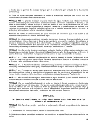 I.- Contar con un permiso de descarga otorgado por el Ayuntamiento por conducto de la dependencia
competente; y

II.- Tratar las aguas residuales previamente al vertido al alcantarillado municipal para cumplir con las
obligaciones contenidas en el permiso de descarga.

ARTÍCULO 100.- Se prohíbe descargar sin previo tratamiento, aguas residuales que rebasen los limites
máximos permisibles fijados por las normas oficiales mexicanas o condiciones particulares de descarga, a las
redes de alcantarillado o drenaje municipal o infiltrar en terrenos o sitios de propiedad municipal, así como
corrientes residuales líquidas provenientes de industrias, comercios o establecimientos de servicios que
contengan contaminantes, desechos, materiales radioactivos o cualquier sustancia dañina a la salud, al
ambiente, a la infraestructura urbana, o que alteren el paisaje.

Asimismo, se prohíbe el almacenamiento de aguas residuales en condiciones que no se ajusten a las
especificaciones que dicte la Comisión Nacional del Agua.

ARTÍCULO 101.- Los organismos públicos o privados que generen descargas de aguas residuales a la red
municipal deberán obtener el permiso de descarga correspondiente y reportar los resultados del análisis de la
calidad de descarga; el incumplimiento de lo anterior faculta a la autoridad municipal correspondiente a cancelar
la descarga independientemente de la aplicación de las sanciones que correspondan, el organismo rector del
Servicio de Agua Potable y Alcantarillado deberá enviar copia del resultado a La Dirección.

ARTÍCULO 102.- Se prohíbe descargar materiales o sustancias líquidas o sólidas, residuos peligrosos, sean
éstos corrosivos, reactivos, tóxicos, inflamables o biológico infecciosos, y los demás que indique la Dirección al
sistema de drenaje y alcantarillado municipal, así como a cuerpos de agua concesionados al municipio.

ARTÍCULO 103.- Cuando las fuentes fijas descarguen sus aguas en las redes de drenaje y alcantarillado de los
centros de población y afecten o puedan afectar fuentes de abastecimiento de agua, se avisará de inmediato a
la Dirección y a las autoridades sanitarias más próximas.

ARTÍCULO 104.- El Ayuntamiento adoptará los Reglamentos y las normas oficiales mexicanas para el diseño,
operación y administración de sus equipos y sistemas de tratamiento de aguas residuales de origen urbano.

ARTÍCULO 105.- Corresponderá a quien pretenda generar o genere descargas de aguas residuales al sistema
de drenaje municipal, realizar el tratamiento previo requerido, para dar cumplimiento a lo establecido por las
normas oficiales mexicanas y a las condiciones particulares de descarga fijadas por el Ayuntamiento.

ARTÍCULO 106.- Cuando las descargas o infiltraciones de aguas residuales puedan contener materiales o
residuos peligrosos deberán contar con el dictamen previo de la Federación.

ARTÍCULO 107.- Las casas habitación deberán de contar con sistema de drenaje conectado con el sistema de
drenaje municipal cuando éste exista, para evitar que las aguas residuales generadas en las mismas, se viertan
en la vía pública o en sitios no autorizados dentro del perímetro urbano. Asimismo, se prohíbe arrojar y
descargar aguas residuales a la vía pública o sitios e infraestructura de propiedad municipal generada en
establecimientos industriales, mercantiles y de servicios, así como de casas habitación.


                                                CAPÍTULO XIV

    DE LA PREVENCIÓN Y CONTROL DE LA CONTAMINACIÓN DEL SUELO Y DEL MANEJO DE LOS
                            RESIDUOS SÓLIDOS MUNICIPALES

ARTÍCULO 108.- Para la prevención y control de la contaminación del suelo se considerarán los siguientes
criterios:

I.- El Ayuntamiento y la sociedad deberán prevenir la contaminación del suelo.

II.- Deberán controlarse los residuos y desechos que constituyan la principal fuente de contaminación de los
suelos.
                                                                                                               26
 