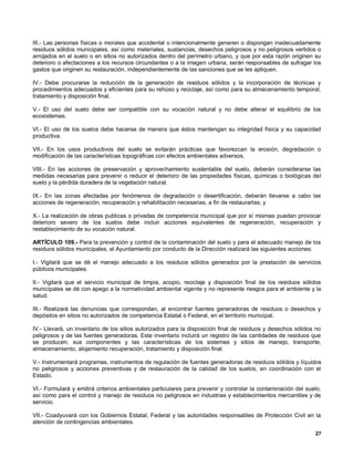 III.- Las personas físicas o morales que accidental o intencionalmente generen o dispongan inadecuadamente
residuos sólidos municipales, así como materiales, sustancias, desechos peligrosos y no peligrosos vertidos o
arrojados en el suelo o en sitios no autorizados dentro del perímetro urbano, y que por esta razón originen su
deterioro o afectaciones a los recursos circundantes o a la imagen urbana, serán responsables de sufragar los
gastos que originen su restauración, independientemente de las sanciones que se les apliquen.

IV.- Debe procurarse la reducción de la generación de residuos sólidos y la incorporación de técnicas y
procedimientos adecuados y eficientes para su rehúso y reciclaje, así como para su almacenamiento temporal,
tratamiento y disposición final.

V.- El uso del suelo debe ser compatible con su vocación natural y no debe alterar el equilibrio de los
ecosistemas.

VI.- El uso de los suelos debe hacerse de manera que éstos mantengan su integridad física y su capacidad
productiva.

VII.- En los usos productivos del suelo se evitarán prácticas que favorezcan la erosión, degradación o
modificación de las características topográficas con efectos ambientales adversos.

VIII.- En las acciones de preservación y aprovechamiento sustentable del suelo, deberán considerarse las
medidas necesarias para prevenir o reducir el deterioro de las propiedades físicas, químicas o biológicas del
suelo y la pérdida duradera de la vegetación natural.

IX.- En las zonas afectadas por fenómenos de degradación o desertificación, deberán llevarse a cabo las
acciones de regeneración, recuperación y rehabilitación necesarias, a fin de restaurarlas; y

X.- La realización de obras publicas o privadas de competencia municipal que por sí mismas puedan provocar
deterioro severo de los suelos debe incluir acciones equivalentes de regeneración, recuperación y
restablecimiento de su vocación natural.

ARTÍCULO 109.- Para la prevención y control de la contaminación del suelo y para el adecuado manejo de los
residuos sólidos municipales, el Ayuntamiento por conducto de la Dirección realizará las siguientes acciones:

I.- Vigilará que se dé el manejo adecuado a los residuos sólidos generados por la prestación de servicios
públicos municipales.

II.- Vigilará que el servicio municipal de limpia, acopio, reciclaje y disposición final de los residuos sólidos
municipales se dé con apego a la normatividad ambiental vigente y no represente riesgos para el ambiente y la
salud.

III.- Realizará las denuncias que correspondan, al encontrar fuentes generadoras de residuos o desechos y
depósitos en sitios no autorizados de competencia Estatal o Federal, en el territorio municipal.

IV.- Llevará, un inventario de los sitios autorizados para la disposición final de residuos y desechos sólidos no
peligrosos y de las fuentes generadoras. Este inventario incluirá un registro de las cantidades de residuos que
se producen, sus componentes y las características de los sistemas y sitios de manejo, transporte,
almacenamiento, alojamiento recuperación, tratamiento y disposición final.

V.- Instrumentará programas, instrumentos de regulación de fuentes generadoras de residuos sólidos y líquidos
no peligrosos y acciones preventivas y de restauración de la calidad de los suelos, en coordinación con el
Estado.

VI.- Formulará y emitirá criterios ambientales particulares para prevenir y controlar la contaminación del suelo,
así como para el control y manejo de residuos no peligrosos en industrias y establecimientos mercantiles y de
servicio.

VII.- Coadyuvará con los Gobiernos Estatal, Federal y las autoridades responsables de Protección Civil en la
atención de contingencias ambientales.
                                                                                                              27
 