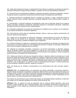 VIII.- Supervisará el adecuado manejo y la disposición final de residuos no peligrosos provenientes de plantas o
sistemas de tratamiento de aguas de tipo doméstico e industrial, así como los provenientes de desazolve.

IX.- Promoverá entre los particulares la instalación y operación de equipos y sistemas de tratamiento, rehúso y
reciclaje de residuos y propondrá al Ayuntamiento estímulos fiscales municipales para estos efectos.

X.- Impulsará proyectos de investigación técnica y científica que permitan un mejor conocimiento sobre el
manejo, reducción, rehúso. reciclaje, tratamiento y apropiada disposición de los residuos sólidos y líquidos no
peligrosos.

XI.- Instrumentará y coordinara programas de participación social, para el adecuado manejo de los residuos
sólidos municipales, mediante su separación, disposición temporal en contenedores adecuados, modificación
de hábitos de consumo y tratamiento de la materia orgánica.

XII.- Propondrá la celebración de acuerdos de coordinación con el Estado y por su conducto, con la Federación,
en las materias contenidas en el presente reglamento.

XIII.- Denunciará por escrito ante las autoridades federales, hechos o actos que originen contaminación del
suelo por residuos de tipo peligroso.

XIV.- Vigilará que las actividades de exploración, explotación y aprovechamiento de bancos de material se
lleven acabo en los términos de la autorización concedida, para tal efecto observando en su caso las
condiciones, restricciones y medidas de mitigación que se establezcan.

XV.- Auxiliará al Estado en la detección y supervisión de bancos clandestinos de extracción de material para la
construcción y de sustrato orgánico, así como depósitos de escombro en lugares no autorizados, debiendo dar
aviso a ésta de cualquier irregularidad que se encuentre.

XVI.- Regulará las actividades industriales, comerciales o de servicio consideradas no altamente riesgosas
cuando se generen residuos que vayan integrados a la basura; así como cuando se trate de actividades
relacionadas con residuos no peligrosos generados en servicios públicos cuya regulación o manejo corresponda
al propio municipio o se relacione con dichos servicios.

XVII.- Vigilara que todos los vehículos que transporten residuos o desechos sólidos municipales que no sean
del servicio público de limpieza cuenten con medidas que impidan la salida de los residuos o desechos; que el
chofer o conductor lleve el permiso e identificación correspondiente y esté provisto de herramientas de trabajo
necesarias; que la caja o contenedor del vehículo se mantenga limpia cuando no se transporten residuos o
desechos; y que no descarguen su contenido en sitios no autorizados para tal efecto. Lo mismo aplicará para
los que transporten materiales, productos, sustancias y similares; y

XVIII.- Las demás que se confieran al Ayuntamiento en los ordenamientos del orden municipal, Estatal y
Federal.

ARTÍCULO 110.- Los establecimientos y los particulares que realicen actividades y que generen residuos o
desechos sólidos municipales e industriales no peligrosos; deberán utilizar los servicios públicos de limpieza, sin
embargo, podrán contratar un prestador de servicios autorizado para garantizar la adecuada disposición final de
los residuos o desechos, o bien, previa autorización expedida por la Dirección, podrán transportarlos por sus
propios medios a los sitios autorizados para la disposición final.

Para obtener las autorizaciones a que se refiere este artículo, los interesados deberán demostrar a la Dirección
que cumplen con los requisitos señalados en la fracción XVIII del artículo 109.

ARTÍCULO 111.- La apertura de sitios de disposición final de residuos sólidos específicos, tales como
escombro, material desazolve, tierra, materiales pétreos, Iodos provenientes de sistemas de tratamientos de
aguas residuales y otros, deberán ser previamente autorizados por la Dirección y o por el Estado según su
competencia.



                                                                                                                28
 