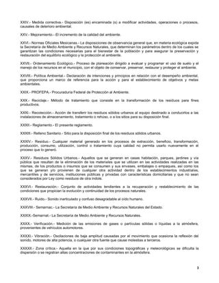 XXIV.- Medida correctiva.- Disposición (es) encaminada (s) a modificar actividades, operaciones o procesos,
causales de deterioro ambiental.

XXV.- Mejoramiento.- El incremento de la calidad del ambiente.

XXVI.- Normas Oficiales Mexicanas.- La disposiciones de observancia general que, en materia ecológica expida
la Secretaría de Medio Ambiente y Recursos Naturales, que determinan los parámetros dentro de los cuales se
garantizan las condiciones necesarias para el bienestar de la población y para asegurar la preservación y
restauración del equilibrio ecológico y la protección al ambiente.

XXVII.- Ordenamiento Ecológico.- Proceso de planeación dirigido a evaluar y programar el uso de suelo y el
manejo de los recursos en el municipio, con el objeto de conservar, preservar, restaurar y proteger el ambiente.

XXVIII.- Política Ambiental.- Declaración de intenciones y principios en relación con el desempeño ambiental,
que proporciona un marco de referencia para la acción y para el establecimiento de objetivos y metas
ambientales.

XXIX.- PROFEPA.- Procuraduría Federal de Protección al Ambiente.

XXX.- Reciclaje.- Método de tratamiento que consiste en la transformación de los residuos para fines
productivos.

XXXI.- Recolección.- Acción de transferir los residuos sólidos urbanos al equipo destinado a conducirlos a las
instalaciones de almacenamiento, tratamiento o rehúso, o a los sitios para su disposición final.

XXXII.- Reglamento.- El presente reglamento.

XXXIII.- Relleno Sanitario.- Sitio para la disposición final de los residuos sólidos urbanos.

XXXIV.- Residuo.- Cualquier material generado en los procesos de extracción, beneficio, transformación,
producción, consumo, utilización, control o tratamiento cuya calidad no permita usarlo nuevamente en el
proceso que lo generó.

XXXV.- Residuos Sólidos Urbanos.- Aquellos que se generan en casas habitación, parques, jardines y vía
pública que resultan de la eliminación de los materiales que se utilizan en las actividades realizadas en las
mismas, de los productos o insumos que se consumen y sus envases, embalajes o empaques, así como los
que se generan y/o provienen de cualquier otra actividad dentro de los establecimientos industriales,
mercantiles y de servicios, instituciones públicas y privadas con características domiciliarias y que no sean
considerados por Ley como residuos de otra índole.

XXXVI.- Restauración.- Conjunto de actividades tendientes a la recuperación y restablecimiento de las
condiciones que propician la evolución y continuidad de los procesos naturales.

XXXVII.- Ruido.- Sonido inarticulado y confuso desagradable al oído humano.

XXXVIII.- Semarnac.- La Secretaría de Medio Ambiente y Recursos Naturales del Estado.

XXXIX.-Semarnat.- La Secretaría de Medio Ambiente y Recursos Naturales.

XXXX.- Verificación.- Medición de las emisiones de gases o partículas sólidas o líquidas a la atmósfera,
provenientes de vehículos automotores.

XXXXI.- Vibración.- Oscilaciones de baja amplitud causadas por el movimiento que ocasiona la reflexión del
sonido, motores de alta potencia, o cualquier otra fuente que cause molestias a terceros.

XXXXII.- Zona crítica.- Aquella en la que por sus condiciones topográficas y meteorológicas se dificulta la
dispersión o se registran altas concentraciones de contaminantes en la atmósfera.



                                                                                                              3
 