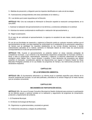 V.- Medidas de prevención y mitigación para los impactos identificados en cada una de las etapas.

VI.- Autorizaciones correspondientes ante otras autoridades en la materia; y

VII.- Las demás que le sean requeridas por la Dirección.

ARTÍCULO 118.- Una vez evaluada la información la Dirección expedirá la resolución correspondiente, en la
que podrá:

I.- Autorizar la realización del aprovechamiento en los términos y condiciones señaladas en la solicitud.

II.- Autorizar de manera condicionada la modificación o realización del aprovechamiento; y

III.- Negar la autorización.

En el caso de ser autorizado el aprovechamiento, la vigencia no excederá de seis meses, siendo posible su
renovación.

En uso de sus facultades de inspección y vigilancia la Dirección podrá en cualquier momento verificar que el
aprovechamiento se esté o se haya realizado de conformidad con lo establecido en la autorización respectiva y
de manera que se satisfagan los requisitos establecidos en las normas oficiales mexicanas y demás
ordenamientos aplicables en la materia, asimismo el interesado deberá de tener todas las autorizaciones
correspondientes en el sitio del aprovechamiento.

ARTÍCULO 119.- Cuando el aprovechamiento se pretenda realizar en áreas naturales protegidas de
competencia municipal, y que conforme a las declaratorias respectivas correspondan al municipio coordinar o
llevar a cabo la conservación, administración. desarrollo y vigilancia, la Dirección determinará los estudios
ecológicos sobre hábitat, flora y fauna silvestre y acuática y otros elementos del ecosistema que deberá
presentar el interesado, considerando además las disposiciones que regulan el Sistema Estatal de Áreas
Naturales Protegidas previstas en la Ley Estatal, los programas de manejo y las restricciones previstas en la
declaratoria respectiva.


                                                  CAPÍTULO XVI

                                       DE LA INFORMACIÓN AMBIENTAL

ARTÍCULO 120.- El Ayuntamiento adicionará a su informe anual un apartado específico para informar de la
situación ambiental del municipio, la cual será publicada y difundida en su versión íntegra por el medio impreso
que se considere conveniente.


                                                 CAPITULO XVII

                                  MECANISMOS DE PARTICIPACIÓN SOCIAL

ARTÍCULO 121.- Se crea el Consejo Consultivo Municipal de Gestión Ambiental para promover la participación
de los distintos grupos y sectores sociales en la realización y seguimiento de programas de conservación,
protección y mejoramiento del ambiente.

I.- El Presidente Municipal.

II.- El Director de Ecología del Municipio.

III.- Organismos no gubernamentales y sociedad en general.

IV.- Instituciones educativas y colegios de profesionistas.


                                                                                                             30
 