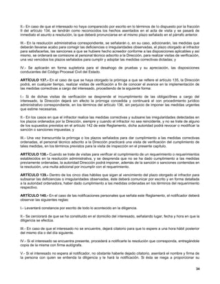 II.- En caso de que el interesado no haya comparecido por escrito en lo términos de lo dispuesto por la fracción
II del artículo 134, se tendrán como reconocidos los hechos asentados en el acta de visita y se pasará de
inmediato el asunto a resolución, la que deberá pronunciarse en el mismo plazo señalado en el párrafo anterior.

III.- En la resolución administrativa correspondiente, se señalarán o, en su caso, adicionarán, las medidas que
deberán llevarse acabo para corregir las deficiencias o irregularidades observadas, el plazo otorgado al infractor
para satisfacerlas, las sanciones a que se hubiere hecho acreedor conforme a las disposiciones aplicables y así
mismo, se ordenará se comisione al personal técnico adscrito a la Dirección, para realizar visitas de verificación,
una vez vencidos los plazos señalados para cumplir y adoptar las medidas correctivas dictadas; y

IV.- Se aplicarán en forma supletoria para el desahogo de pruebas y su apreciación, las disposiciones
conducentes del Código Procesal Civil del Estado.

ARTÍCULO 137.- En el caso de que se haya otorgado la prórroga a que se refiere el artículo 135, la Dirección
podrá, en cualquier tiempo, realizar visitas de verificación a fin de conocer el avance en la implementación de
las medidas correctivas a cargo del interesado, procediendo de la siguiente forma:

I.- Si de dichas visitas de verificación se desprende el incumplimiento de las obligaci9nes a cargo del
interesado, la Dirección dejará sin efecto la prórroga concedida y continuará el con procedimiento jurídico
administrativo correspondiente, en los términos del artículo 136, sin perjuicio de imponer las medidas urgentes
que estime necesarias.

II.- En los casos en que el infractor realice las medidas correctivas y subsane las irregularidades detectadas en
los plazos ordenados por la Dirección, siempre y cuando el infractor no sea reincidente, y no se trate de alguno
de los supuestos previstos en el artículo 142 de este Reglamento, dicha autoridad podrá revocar o modificar la
sanción o sanciones impuestas; y

III.- Una vez transcurrida la prórroga o los plazos señalados para dar cumplimiento a las medidas correctivas
ordenadas, el personal técnico adscrito a la Dirección practicará una visita de verificación del cumplimiento de
tales medidas, en los términos previstos para la visita de inspección en el presente capítulo.

ARTÍCULO 138.- Cuando se trate de visitas para verificar el cumplimiento de un requerimiento o requerimientos
establecidos en la resolución administrativa, y se desprenda que no se ha dado cumplimiento a las medidas
previamente ordenadas, la autoridad Dirección podrá imponer, además de la sanción o sanciones contenidas en
la resolución, una multa adicional por incumplir con el requerimiento.

ARTÍCULO 139.- Dentro de los cinco días hábiles que sigan al vencimiento del plazo otorgado al infractor para
subsanar las deficiencias o irregularidades observadas, éste deberá comunicar por escrito y en forma detallada
a la autoridad ordenadora, haber dado cumplimiento a las medidas ordenadas en los términos del requerimiento
respectivo.

ARTÍCULO 140.- En el caso de las notificaciones personales que señala este Reglamento, el notificador deberá
observar las siguientes reglas:

I.- Levantará constancia por escrito de todo lo acontecido en la diligencia.

II.- Se cerciorará de que se ha constituido en el domicilio del interesado, señalando lugar, fecha y hora en que la
diligencia se efectúa.

III.- En caso de que el interesado no se encuentre, dejará citatorio para que lo espere a una hora hábil posterior
del mismo día o del día siguiente.

IV.- Si el interesado se encuentra presente, procederá a notificarle la resolución que corresponda, entregándole
copia de la misma con firma autógrafa.

V.- Si el interesado no espera al notificador, no obstante haberle dejado citatorio, asentará el nombre y firma de
la persona con quien se entienda la diligencia y le hará la notificación. Si ésta se niega a proporcionar su


                                                                                                                34
 
