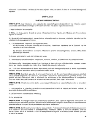 realización y cumplimiento a fin de que una vez cumplidas éstas, se ordene el retiro de la medida de seguridad
impuesta.


                                                   CAPÍTULO XXI

                                        SANCIONES ADMINISTRATIVAS

ARTÍCULO 144.- Las violaciones a los preceptos del presente Reglamento constituyen una infracción y serán
sancionadas administrativamente por la Dirección con una o mas de las siguientes sanciones:

I.- Apercibimiento o Amonestación.

II.- Multa por el equivalente de siete a quince mil salarios mínimos vigentes en el Estado, en el momento de
imponer la sanción.

III.- Suspensión de funcionamiento, operación o de actividades u obras, temporal o definitiva, parcial o total del
establecimiento o equipos en el mismo.

IV.- Clausura temporal o definitiva total o parcial cuando:
       a).- El infractor no hubiere cumplido en los plazos y condiciones impuestas por la Dirección con las
       medidas correctivas ordenadas.

       b).- En casos de reincidencia cuando las infracciones generen efectos negativos a la salud pública de las
       personas y al ambiente.

V.- Arresto administrativo hasta por treinta y seis horas.

VI.- Revocación o cancelación de las concesiones, licencias, permisos, autorizaciones etc. correspondientes.

VII.- Restauración y en su caso, reparación en lo posible de las condiciones originales de los lugares o zonas o
bienes que resulten afectados con motivo de la violación del presente reglamento; y

VIII.- En el caso de reincidencia el monto de la multa podrá ser hasta por dos veces el monto originalmente
impuesto, así como la clausura temporal o definitiva total o parcial.

ARTÍCULO 145.- Cuando la gravedad de la infracción lo amerite o la Dirección lo considere necesario, solicitará
a la autoridad competente, la suspensión, revocación o cancelación de la concesión, permiso, licencia y en
general de toda autorización para la realización de actividades en los establecimientos de competencia
municipal o para el aprovechamiento de recursos naturales que haya dado lugar a la infracción.

ARTÍCULO 146.- Para la imposición de las sanciones por infracciones al presente Reglamento, se tomará en
cuenta:

I.- La gravedad de la infracción, considerando principalmente el criterio de impacto en la salud pública y la
generación de desequilibrios ecológicos.

II.- Las condiciones económicas del infractor; y

III.- La reincidencia.

ARTÍCULO 147.- Cuando proceda la clausura temporal o definitiva, total o parcial, el personal comisionado por
la Dirección para ejecutarla, procederá a levantar acta detallada de la diligencia de acuerdo con los lineamientos
generales establecidos para las inspecciones en el presente Reglamento.

ARTÍCULO 148.- La Dirección promoverá ante las autoridades Federales o Estatales la limitación o suspensión
de la instalación o funcionamiento de establecimientos, desarrollos urbanos o cualquier actividad u obra que
afecte o pueda afectar el ambiente o provocar desequilibrios ecológicos, de acuerdo con los estudios que para
tal efecto se realicen.
                                                                                                               36
 