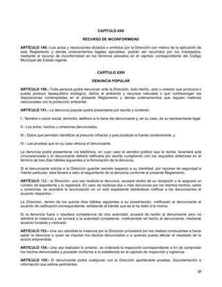 CAPÍTULO XXII

                                        RECURSO DE INCONFORMIDAD

ARTÍCULO 149.- Los actos y resoluciones dictados o emitidos por la Dirección con motivo de la aplicación de
este Reglamento y demás ordenamientos legales aplicables, podrán ser recurridos por los interesados,
mediante el recurso de inconformidad en los términos previstos en el capítulo correspondiente del Código
Municipal del Estado vigente.


                                                  CAPÍTULO XXIII

                                              DENUNCIA POPULAR

ARTÍCULO 150.- Toda persona podrá denunciar ante la Dirección, todo hecho, acto u omisión que produzca o
pueda producir desequilibrio ecológico, daños al ambiente y recursos naturales o que contravengan las
disposiciones contempladas en el presente Reglamento y demás ordenamientos que regulen materias
relacionadas con la protección ambiental.

ARTÍCULO 151.- La denuncia popular podrá presentarse por escrito y contener:

I.- Nombre o razón social, domicilio, teléfono si lo tiene del denunciante y, en su caso, de su representante legal.

II.- Los actos, hechos u omisiones denunciados.

III.- Datos que permitan identificar al presunto infractor o para localizar la fuente contaminante; y

IV.- Las pruebas que en su caso ofrezca el denunciante.

La denuncia podrá presentarse vía telefónica, en cuyo caso el servidor público que la reciba, levantará acta
circunstanciada y el denunciante deberá ratificarla por escrito cumpliendo con los requisitos anteriores en el
término de tres días hábiles siguientes a la formulación de la denuncia.

Si el denunciante solicita a la Dirección guardar secreto respecto a su identidad, por razones de seguridad e
interés particular, ésta llevará a cabo el seguimiento de la denuncia conforme al presente Reglamento.

ARTÍCULO 152.- la Dirección, una vez recibida la denuncia, acusará recibo de su recepción y le asignará un
número de expediente y lo registrará. En caso de recibirse dos o más denuncias por los mismos hechos, actos
u omisiones, se acordará la acumulación en un solo expediente debiéndose notificar a los denunciantes el
acuerdo respectivo.

La Dirección, dentro de los quince días hábiles siguientes a su presentación, notificarán al denunciante el
acuerdo de calificación correspondiente, señalando el trámite que se le ha dado a la misma.

Si la denuncia fuera o resultara competencia de otra autoridad, acusará de recibo al denunciante pero no
admitirá la instancia y se turnará a la autoridad competente, notificándole tal hecho al denunciante, mediante
acuerdo fundado y motivado.

ARTÍCULO 153.- Una vez admitida la instancia por la Dirección procederá por los medios conducentes a hacer
saber la denuncia a quien se imputan los hechos denunciados o a quienes pueda afectar el resultado de la
acción emprendida.

ARTÍCULO 154.- Una vez realizado lo anterior, se ordenará la inspección correspondiente a fin de comprobar
los hechos denunciados y proceder conforme a lo establecido en el capítulo de inspección y vigilancia.

ARTÍCULO 155.- El denunciante podrá coadyuvar con la Dirección aportándole pruebas, documentación e
información que estime pertinentes.
                                                                                                                 37
 