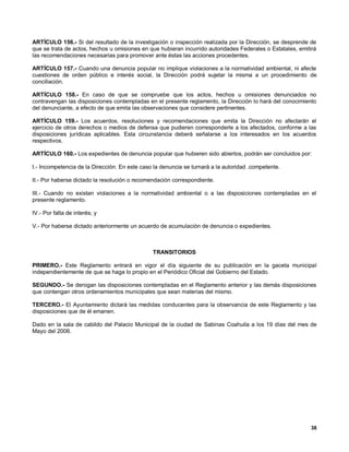 ARTÍCULO 156.- Si del resultado de la investigación o inspección realizada por la Dirección, se desprende de
que se trata de actos, hechos u omisiones en que hubieran incurrido autoridades Federales o Estatales, emitirá
las recomendaciones necesarias para promover ante éstas las acciones procedentes.

ARTÍCULO 157.- Cuando una denuncia popular no implique violaciones a la normatividad ambiental, ni afecte
cuestiones de orden público e interés social, la Dirección podrá sujetar la misma a un procedimiento de
conciliación.

ARTÍCULO 158.- En caso de que se compruebe que los actos, hechos u omisiones denunciados no
contravengan las disposiciones contempladas en el presente reglamento, la Dirección lo hará del conocimiento
del denunciante, a efecto de que emita las observaciones que considere pertinentes.

ARTÍCULO 159.- Los acuerdos, resoluciones y recomendaciones que emita la Dirección no afectarán el
ejercicio de otros derechos o medios de defensa que pudieren corresponderle a los afectados, conforme a las
disposiciones jurídicas aplicables. Esta circunstancia deberá señalarse a los interesados en los acuerdos
respectivos.

ARTÍCULO 160.- Los expedientes de denuncia popular que hubieren sido abiertos, podrán ser concluidos por:

I.- Incompetencia de la Dirección. En este caso la denuncia se turnará a la autoridad .competente.

II.- Por haberse dictado la resolución o recomendación correspondiente.

III.- Cuando no existan violaciones a la normatividad ambiental o a las disposiciones contempladas en el
presente reglamento.

IV.- Por falta de interés; y

V.- Por haberse dictado anteriormente un acuerdo de acumulación de denuncia o expedientes.



                                               TRANSITORIOS

PRIMERO.- Este Reglamento entrará en vigor el día siguiente de su publicación en la gaceta municipal
independientemente de que se haga lo propio en el Periódico Oficial del Gobierno del Estado.

SEGUNDO.- Se derogan las disposiciones contempladas en el Reglamento anterior y las demás disposiciones
que contengan otros ordenamientos municipales que sean materias del mismo.

TERCERO.- El Ayuntamiento dictará las medidas conducentes para la observancia de este Reglamento y las
disposiciones que de él emanen.

Dado en la sala de cabildo del Palacio Municipal de la ciudad de Sabinas Coahuila a los 19 días del mes de
Mayo del 2006.




                                                                                                           38
 