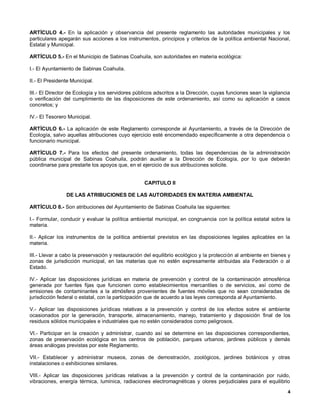 ARTÍCULO 4.- En la aplicación y observancia del presente reglamento las autoridades municipales y los
particulares apegarán sus acciones a los instrumentos, principios y criterios de la política ambiental Nacional,
Estatal y Municipal.

ARTÍCULO 5.- En el Municipio de Sabinas Coahuila, son autoridades en materia ecológica:

I.- El Ayuntamiento de Sabinas Coahuila.

II.- El Presidente Municipal.

III.- El Director de Ecología y los servidores públicos adscritos a la Dirección, cuyas funciones sean la vigilancia
o verificación del cumplimiento de las disposiciones de este ordenamiento, así como su aplicación a casos
concretos; y

IV.- El Tesorero Municipal.

ARTÍCULO 6.- La aplicación de este Reglamento corresponde al Ayuntamiento, a través de la Dirección de
Ecología, salvo aquellas atribuciones cuyo ejercicio esté encomendado específicamente a otra dependencia o
funcionario municipal.

ARTÍCULO 7.- Para los efectos del presente ordenamiento, todas las dependencias de la administración
pública municipal de Sabinas Coahuila, podrán auxiliar a la Dirección de Ecología, por lo que deberán
coordinarse para prestarle los apoyos que, en el ejercicio de sus atribuciones solicite.


                                                   CAPITULO II

                DE LAS ATRIBUCIONES DE LAS AUTORIDADES EN MATERIA AMBIENTAL

ARTÍCULO 8.- Son atribuciones del Ayuntamiento de Sabinas Coahuila las siguientes:

I.- Formular, conducir y evaluar la política ambiental municipal, en congruencia con la política estatal sobre la
materia.

II.- Aplicar los instrumentos de la política ambiental previstos en las disposiciones legales aplicables en la
materia.

III.- Llevar a cabo la preservación y restauración del equilibrio ecológico y la protección al ambiente en bienes y
zonas de jurisdicción municipal, en las materias que no estén expresamente atribuidas ala Federación o al
Estado.

IV.- Aplicar las disposiciones jurídicas en materia de prevención y control de la contaminación atmosférica
generada por fuentes fijas que funcionen como establecimientos mercantiles o de servicios, así como de
emisiones de contaminantes a la atmósfera provenientes de fuentes móviles que no sean consideradas de
jurisdicción federal o estatal, con la participación que de acuerdo a las leyes corresponda al Ayuntamiento.

V.- Aplicar las disposiciones jurídicas relativas a la prevención y control de los efectos sobre el ambiente
ocasionados por la generación, transporte, almacenamiento, manejo, tratamiento y disposición final de los
residuos sólidos municipales e industriales que no estén considerados como peligrosos.

VI.- Participar en la creación y administrar, cuando así se determine en las disposiciones correspondientes,
zonas de preservación ecológica en los centros de población, parques urbanos, jardines públicos y demás
áreas análogas previstas por este Reglamento.

VII.- Establecer y administrar museos, zonas de demostración, zoológicos, jardines botánicos y otras
instalaciones o exhibiciones similares.

VIII.- Aplicar las disposiciones jurídicas relativas a la prevención y control de la contaminación por ruido,
vibraciones, energía térmica, lumínica, radiaciones electromagnéticas y olores perjudiciales para el equilibrio
                                                                                                                   4
 