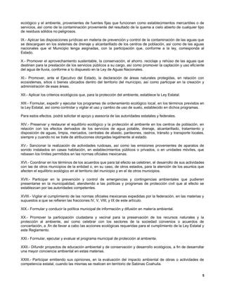 ecológico y el ambiente, provenientes de fuentes fijas que funcionen como establecimientos mercantiles o de
servicios, así como de la contaminación proveniente del resultado de la quema a cielo abierto de cualquier tipo
de residuos sólidos no peligrosos.

IX.- Aplicar las disposiciones jurídicas en materia de prevención y control de la contaminación de las aguas que
se descarguen en los sistemas de drenaje y alcantarillado de los centros de población, así como de las aguas
nacionales que el Municipio tenga asignadas, con la participación que, conforme a la ley, corresponda al
Estado.

X.- Promover el aprovechamiento sustentable, la conservación, el ahorro. reciclaje y rehúso de las aguas que
destinen para la prestación de los servicios públicos a su cargo, así como promover la captación y uso eficiente
del agua de lluvia, conforme a lo dispuesto en la Ley de Aguas Nacionales.

XI.- Promover, ante el Ejecutivo del Estado, la declaración de áreas naturales protegidas, en relación con
ecosistemas, sitios o bienes ubicados dentro del territorio del municipio, así como participar en la creación y
administración de esas áreas.

XII.- Aplicar los criterios ecológicos que, para la protección del ambiente, establece la Ley Estatal.

XIII.- Formular, expedir y ejecutar los programas de ordenamiento ecológico local, en los términos previstos en
la Ley Estatal, así como controlar y vigilar el uso y cambio de uso de suelo, establecido en dichos programas.

Para estos efectos. podrá solicitar el apoyo y asesoría de las autoridades estatales y federales.

XIV.- Preservar y restaurar el equilibrio ecológico y la protección al ambiente en los centros de población, en
relación con los efectos derivados de los servicios de agua potable, drenaje, alcantarillado, tratamiento y
disposición de aguas, limpia, mercados, centrales de abasto, panteones, rastros, tránsito y transporte locales,
siempre y cuando no se trate de atribuciones otorgadas legalmente al estado.

XV.- Sancionar la realización de actividades ruidosas, así como las emisiones provenientes de aparatos de
sonido instalados en casas habitación, en establecimientos públicos o privados, o en unidades móviles, que
rebasen los límites permitidos en las normas oficiales mexicanas.

XVI.- Coordinar en los términos de los acuerdos que para tal efecto se celebren, el desarrollo de sus actividades
con las de otros municipios de la entidad o, en su caso, de otros estados, para la atención de los asuntos que
afecten el equilibrio ecológico en el territorio del municipio y en el de otros municipios.

XVII.- Participar en la prevención y control de emergencias y contingencias ambientales que pudieren
presentarse en la municipalidad, atendiendo a las políticas y programas de protección civil que al efecto se
establezcan por las autoridades competentes.

XVIII.- Vigilar el cumplimiento de las normas oficiales mexicanas expedidas por la federación, en las materias y
supuestos a que se refieren las fracciones IV, V, VIII, y IX de este artículo.

XIX.- Formular y conducir la política municipal de información y difusión en materia ambiental.

XX.- Promover la participación ciudadana y vecinal para la preservación de los recursos naturales y la
protección al ambiente, así como celebrar con los sectores de la sociedad convenios o acuerdos de
concertación, a .fin de llevar a cabo las acciones ecológicas requeridas para el cumplimiento de la Ley Estatal y
este Reglamento.

XXI.- Formular, ejecutar y evaluar el programa municipal de protección al ambiente.

XXII.- Difundir proyectos de educación ambiental y de conservación y desarrollo ecológicos, a fin de desarrollar
una mayor conciencia ambiental en estas materias.

XXIII.- Participar emitiendo sus opiniones, en la evaluación del impacto ambiental de obras o actividades de
competencia estatal, cuando las mismas se realicen en territorio de Sabinas Coahuila.


                                                                                                               5
 