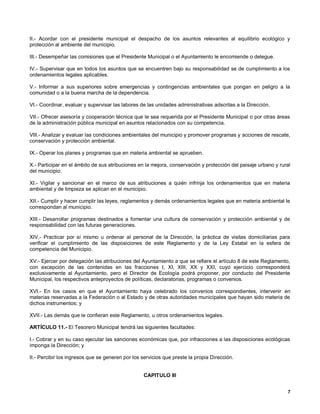 II.- Acordar con el presidente municipal el despacho de los asuntos relevantes al equilibrio ecológico y
protección al ambiente del municipio.

III.- Desempeñar las comisiones que el Presidente Municipal o el Ayuntamiento le encomiende o delegue.

IV.- Supervisar que en todos los asuntos que se encuentren bajo su responsabilidad se de cumplimiento a los
ordenamientos legales aplicables.

V.- Informar a sus superiores sobre emergencias y contingencias ambientales que pongan en peligro a la
comunidad o a la buena marcha de la dependencia.

VI.- Coordinar, evaluar y supervisar las labores de las unidades administrativas adscritas a la Dirección.

VII.- Ofrecer asesoría y cooperación técnica que le sea requerida por el Presidente Municipal o por otras áreas
de la administración pública municipal en asuntos relacionados con su competencia.

VllI.- Analizar y evaluar las condiciones ambientales del municipio y promover programas y acciones de rescate,
conservación y protección ambiental.

IX.- Operar los planes y programas que en materia ambiental se aprueben.

X.- Participar en el ámbito de sus atribuciones en la mejora, conservación y protección del paisaje urbano y rural
del municipio.

XI.- Vigilar y sancionar en el marco de sus atribuciones a quién infrinja los ordenamientos que en materia
ambiental y de limpieza se aplican en el municipio.

XII.- Cumplir y hacer cumplir las leyes, reglamentos y demás ordenamientos legales que en materia ambiental le
correspondan al municipio.

XIII.- Desarrollar programas destinados a fomentar una cultura de conservación y protección ambiental y de
responsabilidad con las futuras generaciones.

XIV.- Practicar por sí mismo u ordenar al personal de la Dirección, la práctica de visitas domiciliarias para
verificar el cumplimiento de las disposiciones de este Reglamento y de la Ley Estatal en la esfera de
competencia del Municipio.

XV.- Ejercer por delegación las atribuciones del Ayuntamiento a que se refiere el artículo 8 de este Reglamento,
con excepción de las contenidas en las fracciones I, XI, XIII, XX y XXI, cuyo ejercicio corresponderá
exclusivamente al Ayuntamiento, pero el Director de Ecología podrá proponer, por conducto del Presidente
Municipal, los respectivos anteproyectos de políticas, declaratorias, programas o convenios.

XVI.- En los casos en que el Ayuntamiento haya celebrado los convenios correspondientes, intervenir en
materias reservadas a la Federación o al Estado y de otras autoridades municipales que hayan sido materia de
dichos instrumentos; y

XVII.- Las demás que le confieran este Reglamento, u otros ordenamientos legales.

ARTÍCULO 11.- El Tesorero Municipal tendrá las siguientes facultades:

I.- Cobrar y en su caso ejecutar las sanciones económicas que, por infracciones a las disposiciones ecológicas
imponga la Dirección; y

II.- Percibir los ingresos que se generen por los servicios que preste la propia Dirección.


                                                  CAPITULO III


                                                                                                                7
 