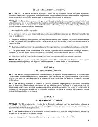 DE LA POLÍTICA AMBIENTAL MUNICIPAL

ARTÍCULO 12.- La política ambiental municipal a cargo del Ayuntamiento deberá discutirse, aprobarse,
publicarse y ejecutarse, apoyándose invariablemente en los instrumentos previstos en el presente Reglamento;
en la Ley General, así como en la Ley Estatal en sus respectivos ámbitos de aplicación.

ARTÍCULO 13.- Tomando en consideración que la coordinación entre las dependencias intra e interinstitucional
y la concertación con la sociedad, son indispensables para la eficacia de las acciones ambientales y que toda
persona tiene derecho a disfrutar de un ambiente sano y adecuado para su desarrollo, salud y bienestar, la
política ambiental municipal deberá orientarse a:

I.- La protección del equilibrio ecológico.

II.- La corrección y en su caso restauración de aquellos desequilibrios ecológicos que deterioren la calidad de
vida de la población:

III.- Prever las tendencias de crecimiento del asentamiento humano para mantener una relación armónica entre
la base de recursos naturales y la población, cuidando los factores ambientales que son parte integrante de la
calidad de vida.

IV.- Que la autoridad municipal y la sociedad asuman la responsabilidad compartida de la protección ambiental.

V.- Que quién realice obras o actividades que afecten o puedan afectar el ambiente, prevenga, minimice,
restaure y en su caso repare los daños que cauce, asumiendo los costos que dicha afectación implique.

VI.- Incentivar a quién proteja el ambiente y aproveche de manera sustentable los recursos naturales.

ARTÍCULO 14.- La vigilancia y ejecución de la política ambiental municipal y de este Reglamento corresponde
a la Dirección en congruencia con la política ambiental Estatal y Federal dentro de su competencia.


                                                 CAPÍTULO IV

                                        DE LA PLANEACIÓN AMBIENTAL

ARTÍCULO 15.- La planeación municipal para el desarrollo sustentable deberá cumplir con las disposiciones
contenidas en el presente Reglamento y las derivadas de la Ley Estatal, así como considerar el ordenamiento
ecológico del territorio, los programas que se establezcan en el Plan Estatal de Desarrollo y otras disposiciones
en la materia.

ARTÍCULO 16.- El Ayuntamiento, a través de la Dirección, formulará los programas de desarrollo sustentable
para el municipio y promoverá la participación de los diferentes grupos sociales de la comunidad y de las
instituciones de educación superior en la elaboración de aquellos que tengan por objeto la preservación y
restauración del equilibrio ecológico y la protección ambiental, conforme al presente Reglamento y demás
ordenamientos aplicables en la materia.


                                                 CAPÍTULO V

                                       DEL ORDENAMIENTO ECOLÓGICO

ARTÍCULO 17.- El Ayuntamiento a través de la Dirección participará con las autoridades estatales y
municipales en la elaboración del ordenamiento ecológico municipal, particularmente en lo que se refiere a los
asentamientos humanos en su jurisdicción.

ARTÍCULO 18.- Para elaborar el ordenamiento ecológico del territorio municipal, el Ayuntamiento respetará y
vigilará que se respeten los siguientes criterios:

I.- La naturaleza y características de cada ecosistema que se encuentre dentro del municipio.
                                                                                                               8
 