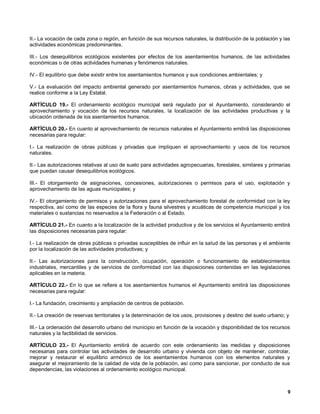 II.- La vocación de cada zona o región, en función de sus recursos naturales, la distribución de la población y las
actividades económicas predominantes.

III.- Los desequilibrios ecológicos existentes por efectos de los asentamientos humanos, de las actividades
económicas o de otras actividades humanas y fenómenos naturales.

IV.- El equilibrio que debe existir entre los asentamientos humanos y sus condiciones ambientales; y

V.- La evaluación del impacto ambiental generado por asentamientos humanos, obras y actividades, que se
realice conforme a la Ley Estatal.

ARTÍCULO 19.- El ordenamiento ecológico municipal será regulado por el Ayuntamiento, considerando el
aprovechamiento y vocación de los recursos naturales, la localización de las actividades productivas y la
ubicación ordenada de los asentamientos humanos.

ARTÍCULO 20.- En cuanto al aprovechamiento de recursos naturales el Ayuntamiento emitirá las disposiciones
necesarias para regular:

I.- La realización de obras públicas y privadas que impliquen el aprovechamiento y usos de los recursos
naturales.

II.- Las autorizaciones relativas al uso de suelo para actividades agropecuarias, forestales, similares y primarias
que puedan causar desequilibrios ecológicos.

III.- El otorgamiento de asignaciones, concesiones, autorizaciones o permisos para el uso, explotación y
aprovechamiento de las aguas municipales; y

IV.- El otorgamiento de permisos y autorizaciones para el aprovechamiento forestal de conformidad con la ley
respectiva, así como de las especies de la flora y fauna silvestres y acuáticas de competencia municipal y los
materiales o sustancias no reservados a la Federación o al Estado.

ARTÍCULO 21.- En cuanto a la localización de la actividad productiva y de los servicios el Ayuntamiento emitirá
las disposiciones necesarias para regular:

I.- La realización de obras públicas o privadas susceptibles de influir en la salud de las personas y el ambiente
por la localización de las actividades productivas; y

II.- Las autorizaciones para la construcción, ocupación, operación o funcionamiento de establecimientos
industriales, mercantiles y de servicios de conformidad con las disposiciones contenidas en las legislaciones
aplicables en la materia.

ARTÍCULO 22.- En lo que se refiere a los asentamientos humanos el Ayuntamiento emitirá las disposiciones
necesarias para regular:

I.- La fundación, crecimiento y ampliación de centros de población.

II.- La creación de reservas territoriales y la determinación de los usos, provisiones y destino del suelo urbano; y

III.- La ordenación del desarrollo urbano del municipio en función de la vocación y disponibilidad de tos recursos
naturales y la factibilidad de servicios.

ARTÍCULO 23.- El Ayuntamiento emitirá de acuerdo con este ordenamiento las medidas y disposiciones
necesarias para controlar las actividades de desarrollo urbano y vivienda con objeto de mantener, controlar,
mejorar y restaurar el equilibrio armónico de los asentamientos humanos con los elementos naturales y
asegurar el mejoramiento de la calidad de vida de la población, así como para sancionar, por conducto de sus
dependencias, las violaciones al ordenamiento ecológico municipal.



                                                                                                                   9
 