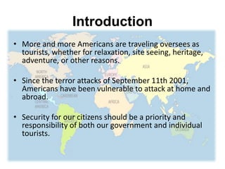 Introduction
• More and more Americans are traveling oversees as
tourists, whether for relaxation, site seeing, heritage,
adventure, or other reasons.
• Since the terror attacks of September 11th 2001,
Americans have been vulnerable to attack at home and
abroad.
• Security for our citizens should be a priority and
responsibility of both our government and individual
tourists.
 