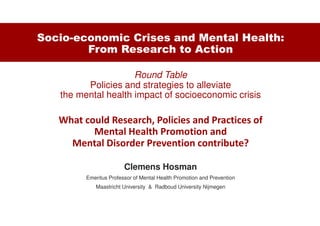 Socio-economic Crises and Mental Health:
From Research to Action
Round Table
Policies and strategies to alleviate
the mental health impact of socioeconomic crisis
What could Research, Policies and Practices of
Mental Health Promotion and
Mental Disorder Prevention contribute?
Clemens Hosman
Emeritus Professor of Mental Health Promotion and Prevention
Maastricht University & Radboud University Nijmegen
 