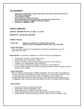 KEY ACHIVEMENTS:
 Appreciated by UBA, Nigeria, Lagos & Andhra Bank in HP, Japan clients for improving the
performance of applications.
 ITIL foundation certified.
 Onsite experience in Nigeria and Japan.
 Received Best performer Award in Barclays Technology Centre India Pvt Ltd.
 Certified from Eduerka as a HADOOP, BIG DATA developer.
 Certification in INFORMIX at IBM.
PROJECT COMPLETED:
COMPANY: IBM INDIA PVT LTD, 2013 DEC – TILL DATE
DESIGNATION: APPLICATION DEVELOPER
CURRENT PROJECT:
Project Title : Application development for Vodafone (Germany) And
System Testing for Data Migration (Vodafone UK), POC in BIG DATA
Project Description:
There are multiple subsystem in the application. We enhance the application as per the
requirement from client.
Responsibility: (In Application development and System Testing for Data Migration)
 Writing BTEQ, MLOAD, FLOAD, TPUMP Scripts.
 Writing Oracle Sql, PL/Sql scripts in TOAD.
 Coding, unit Testing, bug fixing, System Testing in QC and trouble shooting
 Preparing Visio, Implementation Plan, System Docs.
 Ensure on-going operational functionality and efficiency of the Application.
 Ensure the data is being loaded in DWH according by business rule and mapping documents
provided by ETL designer.
Project Description:
There are multiple systems present in different applications. The source data in are provided by
csv files. We process the formatting those files according to the Hive schema using PIG scripts
in Presentation layer. We load the files in HIVE using directly in external tables and
managed tables which becomes a Data layer for us. Then writing hive query we prepare data
for Aggregate Layer, then we the data using SQOOP and load it to Teradata DWH for analysis.
Responsibility:
 Writing PIG scripts for formatting of the data.
 Writing HIVE scripts for Aggregation Layer.
 Writing HBase script to transfer PIG and HIVE output.
 Coding, unit Testing, bug fixing, System Testing in QC and trouble shooting
 Writing SQOOP script for extracting the data from HIVE and load it to Teradata DWH.
 