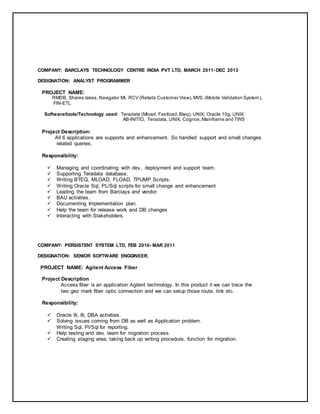 COMPANY: BARCLAYS TECHNOLOGY CENTRE INDIA PVT LTD, MARCH 2011- DEC 2013
DESIGNATION: ANALYST PROGRAMMER
PROJECT NAME:
RMDB, Shares takes,Navigator MI, RCV (Retails Customer View),MVS (Mobile Validation System),
FIN-ETL
Software/tools/Technology used: Teradata (Mload, Fastload,Bteq), UNIX, Oracle 10g, UNIX
AB-INITIO, Teradata, UNIX, Cognos,Mainframe and TWS
Project Description:
All 6 applications are supports and enhancement. So handled support and small changes
related queries.
Responsibility:
 Managing and coordinating with dev., deployment and support team.
 Supporting Teradata database.
 Writing BTEQ, MLOAD, FLOAD, TPUMP Scripts.
 Writing Oracle Sql, PL/Sql scripts for small change and enhancement
 Leading the team from Barclays and vendor.
 BAU activities.
 Documenting Implementation plan.
 Help the team for release work and DB changes
 Interacting with Stakeholders.
COMPANY: PERSISTENT SYSTEM LTD, FEB 2010- MAR 2011
DESIGNATION: SENIOR SOFTWARE ENGGINEER.
PROJECT NAME: Agilent Access Fiber
Project Description
Access fiber is an application Agilent technology. In this product it we can trace the
two geo mark fiber optic connection and we can setup those route, link etc.
Responsibility:
 Oracle 9i, 8i, DBA activities.
 Solving issues coming from DB as well as Application problem.
Writing Sql, Pl/Sql for reporting.
 Help testing and dev. team for migration process.
 Creating staging area, taking back up writing procedure, function for migration.
 