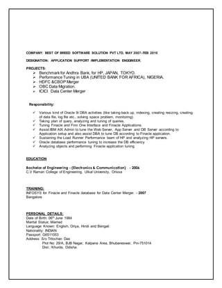 COMPANY: BEST OF BREED SOFTWARE SOLUTION PVT LTD, MAY 2007- FEB 2010
DESIGNATION: APPLICATION SUPPORT /IMPLEMENTATION ENGGINEER.
PROJECTS:
 Benchmark for Andhra Bank, for HP, JAPAN, TOKYO.
 Performance Tuning in UBA (UNITED BANK FOR AFRICA), NIGERIA.
 HDFC &CBOP Merger
 OBC Data Migration.
 ICICI Data Center Merger
Responsibility:
 Various kind of Oracle 9i DBA activities (like taking back up, indexing, creating resizing, creating
of data file, log file etc., solving space problem, monitoring).
 Taking plan of query, analyzing and tuning of queries.
 Tuning Finacle and Finn One Interface and Finacle Applications.
 Assist IBM AIX Admin to tune the Web Server, App Server and DB Server according to
Application setup and also assist DBA to tune DB according to Finacle application.
 Sustaining the Load Runner Performance team of HP and analyzing HP servers.
 Oracle database performance tuning to increase the DB efficiency
 Analyzing objects and performing Finacle application tuning
EDUCATION
Bachelor of Engineering - (Electronics & Communication) - 2006
C.V Raman College of Engineering, Utkal University, Orissa
TRAINING:
INFOSYS for Finacle and Finacle database for Data Center Merger. - 2007
Bangalore
PERSONAL DETAILS:
Date of Birth: 06th June 1984
Marital Status: Married
Language Known: English, Oriya, Hindi and Bengali
Nationality: INDIAN
Passport: G6511053
Address: S/o Trilochan Das
Plot No: 29/A, BJB Nagar, Kalpana Area, Bhubaneswar, Pin-751014
Dist.: Khurda, Odisha.
 
