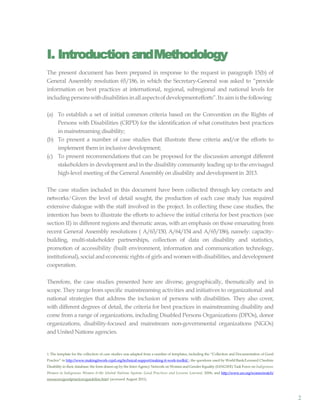 2
I. IntroductionandMethodology
The present document has been prepared in response to the request in paragraph 15(b) of
General Assembly resolution 65/186, in which the Secretary-General was asked to “provide
information on best practices at international, regional, subregional and national levels for
including personswithdisabilities inallaspectsofdevelopmentefforts”.Its aimisthefollowing:
(a) To establish a set of initial common criteria based on the Convention on the Rights of
Persons with Disabilities (CRPD) for the identification of what constitutes best practices
in mainstreaming disability;
(b) To present a number of case studies that illustrate these criteria and/or the efforts to
implement them in inclusive development;
(c) To present recommendations that can be proposed for the discussion amongst different
stakeholders in development and in the disability community leading up to the envisaged
high-level meeting of the General Assembly on disability and developmentin 2013.
The case studies included in this document have been collected through key contacts and
networks.1 Given the level of detail sought, the production of each case study has required
extensive dialogue with the staff involved in the project. In collecting these case studies, the
intention has been to illustrate the efforts to achieve the initial criteria for best practices (see
section II) in different regions and thematic areas, with an emphasis on those emanating from
recent General Assembly resolutions ( A/63/150, A/64/154 and A/65/186), namely: capacity-
building, multi-stakeholder partnerships, collection of data on disability and statistics,
promotion of accessibility (built environment, information and communication technology,
institutional), social andeconomic rights of girls andwomenwithdisabilities, anddevelopment
cooperation.
Therefore, the case studies presented here are diverse, geographically, thematically and in
scope. They range from specific mainstreaming activities and initiatives to organizational and
national strategies that address the inclusion of persons with disabilities. They also cover,
with different degrees of detail, the criteria for best practices in mainstreaming disability and
come from a range of organizations, including Disabled Persons Organizations (DPOs), donor
organizations, disability-focused and mainstream non-governmental organizations (NGOs)
and United Nations agencies.
1. The template for the collection of case studies was adapted from a number of templates, including the “Collection and Documentation of Good
Practice” in http://www.makingitwork-crpd.org/technical-support/making-it-work-toolkit/ ; the questions used by World Bank/Leonard Cheshire
Disability in their database; the form drawn up by the Inter-Agency Network on Women and Gender Equality (IANGWE) Task Force on Indigenous
Women in Indigenous Women & the United Nations System: Good Practices and Lessons Learned, 2006; and http://www.un.org/womenwatch/
resources/goodpractices/guideline.html (accessed August 2011).
 