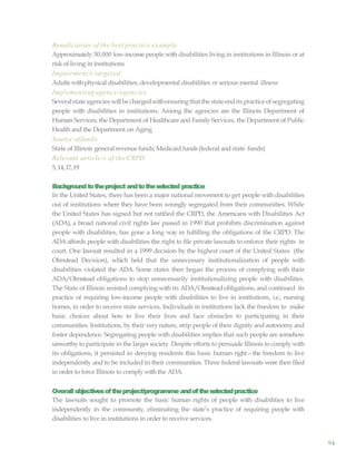 94
Beneficiaries of the best practice example
Approximately 30,000 low-income people with disabilities living in institutions in Illinois or at
risk of living in institutions
Impairment/s targeted
Adults withphysical disabilities, developmental disabilities or serious mental illness
Implementing agency/agencies
Severalstate agencies willbe chargedwithensuringthatthestate endits practiceofsegregating
people with disabilities in institutions. Among the agencies are the Illinois Department of
Human Services, the Department of Healthcare and Family Services, the Department of Public
Health and the Department on Aging
Source offunds
State of Illinois general revenue funds; Medicaid funds (federal and state funds)
Relevant article/s of the CRPD
5, 14,17,19
Backgroundtotheproject andtotheselected practice
In the United States, there has been a major national movement to get people with disabilities
out of institutions where they have been wrongly segregated from their communities. While
the United States has signed but not ratified the CRPD, the Americans with Disabilities Act
(ADA), a broad national civil rights law passed in 1990 that prohibits discrimination against
people with disabilities, has gone a long way in fulfilling the obligations of the CRPD. The
ADA affords people with disabilities the right to file private lawsuits to enforce their rights in
court. One lawsuit resulted in a 1999 decision by the highest court of the United States (the
Olmstead Decision), which held that the unnecessary institutionalization of people with
disabilities violated the ADA. Some states then began the process of complying with their
ADA/Olmstead obligations to stop unnecessarily institutionalizing people with disabilities.
The State of Illinois resisted complying with its ADA/Olmstead obligations, and continued its
practice of requiring low-income people with disabilities to live in institutions, i.e., nursing
homes, in order to receive state services. Individuals in institutions lack the freedom to make
basic choices about how to live their lives and face obstacles to participating in their
communities. Institutions, by their very nature, strip people of their dignity and autonomy and
foster dependence. Segregating people with disabilities implies that such people are somehow
unworthy to participate in the larger society. Despite efforts to persuade Illinois to comply with
its obligations, it persisted in denying residents this basic human right—the freedom to live
independently and to be included in their communities. Three federal lawsuits were then filed
in order to force Illinois to comply withthe ADA.
Overallobjectivesoftheproject/programme andoftheselectedpractice
The lawsuits sought to promote the basic human rights of people with disabilities to live
independently in the community, eliminating the state’s practice of requiring people with
disabilities to live in institutions in order to receive services.
 