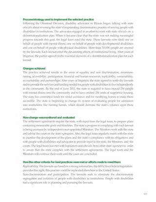 95
Process/strategyusedtoimplementtheselected practice
Following the Olmstead Decision, disability advocates in Illinois began talking with state
oftcials about reversing the state’s longstanding discriminatory practice of serving people with
disabilities in institutions. The advocates engaged in an effort to work with state oftcials on a
deinstitutionalization plan. When it became clear that the state was not making meaningful
progress towards this goal, the legal team sued the state. Three lawsuits were filed: one on
behalf of people with mental illness, one on behalf of people with developmental disabilities
and one on behalf of people with physical disabilities. More than 30,000 people are covered
by the lawsuits. Each lawsuit cited the devastating effects of institutional living. After years of
litigation, the parties agreed on the essential elements of a deinstitutionalization plan for each
lawsuit.
Changesachieved
The practice achieved results in the areas of equality and non discrimination, awareness-
raising, accessibility, participation, financial and human resources, replicability, sustainability,
accountability and partnerships: After years of litigation, the state agreed to settle the lawsuits
andtoprovidetheservicesandfundingneededforpeoplewithdisabilitiestoliveindependently
in the community. By the end of June 2012, the state is required to have moved 256 people
with mental illness into the community and to have created 256 units of supportive housing.
The state has committed funds for rental assistance and for modifying homes to make them
accessible. The state is beginning to change its system of evaluating people for admission
into institutions like nursing homes, which should decrease the state’s reliance upon these
institutions.
Howchangewasmonitoredand evaluated
The settlement agreements require the state, with input from the legal team, to prepare plans
containing measurable goals andtimelines. The state’s progress in complying witheach lawsuit
is being overseen by independent court-appointed Monitors. The Monitors work with the state
and advise the court on the state’s progress. Also, the legal team regularly meets with the state
to monitor the development of the plans and the state’s compliance with its obligations and
with people with disabilities and advocates to provide input to the state, the Monitors, and the
courts. The legal team has met with legislators and oftcials from other state agencies in order
to assure that the state complies with the settlement agreements. The legal team and the
Monitors will continue their workuntil the cases are concluded.
Howtheothercriteriafor bestpracticesweremetor effortsmadetomeetthem
Replicability: Thelawsuitsarebasedonastrongnationallaw,theADA.Sincefederallegislation
provides this right, this practice could be replicated elsewherein the United States.
Non-discrimination and participation: The lawsuits seek to eliminate the discriminatory
segregation and isolation of people with disabilities in institutions. People with disabilities
hada significant role in planning and pursuing the lawsuits.
 