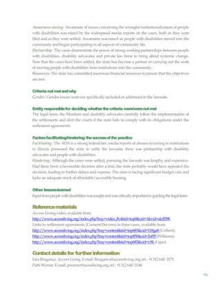 96
Awareness-raising: Awareness of issues concerning the wrongful institutionalization of people
with disabilities was raised by the widespread media reports on the cases, both as they were
filed and as they were settled. Awareness was raised as people with disabilities moved into the
communityand began participating in all aspects of community life.
Partnership: The cases demonstrate the power of strong working partnerships between people
with disabilities, disability advocates and private law firms to bring about systemic change.
Now that the cases have been settled, the state has become a partner in carrying out the work
of moving people with disabilities from institutions into the community.
Resources: The state has committed enormous financial resources to ensure that the objectives
aremet.
Criterianotmetandwhy
Gender: Gender issues werenot specifically included or addressed in the lawsuits.
Entity responsiblefor deciding whetherthecriteriawere/werenotmet
The legal team, the Monitors and disability advocates carefully follow the implementation of
the settlements and alert the courts if the state fails to comply with its obligations under the
settlement agreements.
Factorsfacilitating/hindering thesuccessofthepractice
Facilitating: The ADA is a strong federal law; media reports of abuses occurring in institutions
in Illinois pressured the state to settle the lawsuits; there was partnership with disability
advocates and people with disabilities.
Hindering: Although the cases were settled, pursuing the lawsuits was lengthy and expensive.
Had there been a favourable decision after a trial, the state probably would have appealed the
decision, leading to further delays and expense. The state is facing significant budget cuts and
lacks an adequate stock of affordable/accessible housing.
Other lessonslearned
Inputfrompeoplewithdisabilitieswassoughtandwascriticallyimportantinguidingthelegalteam.
Referencematerials
Access Living video, available from
http://www.accessliving.org/index.php?tray=video_flv&tid=top0&cid=1&vid=alcfl298.
Links to settlement agreements (Consent Decrees) in three cases, available from:
http://www.accessliving.org/index.php?tray=content&tid=top683&cid=118ga8(Colbert);
http://www.accessliving.org/index.php?tray=content&tid=top850&cid=2al95(Williams);
http://www.accessliving.org/index.php?tray=content&tid=top683&cid=v94 (Ligas).
Contactdetailsfor furtherinformation
Lisa Bragança, Access Living.E-mail: lbraganca@accessliving.org; tel.: +1312 640 2175.
Patti Werner.E-mail: pwerner@acessliving.org; tel.: +1312 640 2148.
 