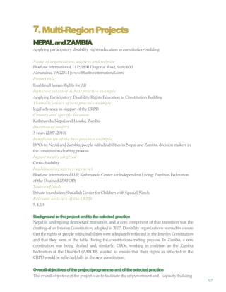 97
7.Multi-RegionProjects
NEPALandZAMBIA
Applying participatory disability rights education to constitution-building
Name of organization, address and website
BlueLaw International, LLP; 1800 Diagonal Road, Suite 600
Alexandria, VA22314 (www.bluelawinternational.com)
Project title
Enabling HumanRights for All
Initiative selected as best practice example
Applying Participatory Disability Rights Education to Constitution Building
Thematic area/s of best practice example:
legal advocacyin support of the CRPD
Country and specific location
Kathmandu,Nepal, and Lusaka, Zambia
Durationof project
3 years (2007–2010)
Beneficiaries of the best practice example
DPOs in Nepal and Zambia; people withdisabilities in Nepal and Zambia, decision makers in
the constitution-draftingprocess
Impairment/s targeted
Cross-disability
Implementing agency/agencies
BlueLaw International LLP; Kathmandu Center for Independent Living; Zambian Federation
of the Disabled (ZAFOD)
Source offunds
Private foundation:Shafallah Center for Children with Special Needs
Relevant article/s of the CRPD
5, 4.3,8
Backgroundtotheproject andtotheselected practice
Nepal is undergoing democratic transition, and a core component of that transition was the
drafting of an Interim Constitution, adopted in 2007. Disability organizations wanted to ensure
that the rights of people with disabilities were adequately reflected in the Interim Constitution
and that they were at the table during the constitution-drafting process. In Zambia, a new
constitution was being drafted and, similarly, DPOs, working in coalition as the Zambia
Federation of the Disabled (ZAFOD), wanted to ensure that their rights as reflected in the
CRPD wouldbe reflected fully in the new constitution.
Overallobjectivesoftheproject/programme andoftheselectedpractice
The overall objective of the project was to facilitate the empowermentand capacity-building
 