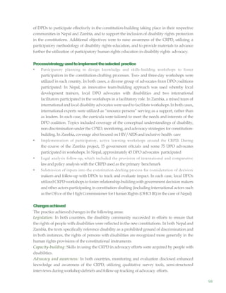98
of DPOs to participate effectively in the constitution-building taking place in their respective
communities in Nepal and Zambia, and to support the inclusion of disability rights protection
in the constitutions. Additional objectives were to raise awareness of the CRPD, utilizing a
participatory methodology of disability rights education, and to provide materials to advance
further the utilization of participatory human rights education in disability rights advocacy.
Process/strategyusedtoimplementtheselected practice
• Participatory planning to design knowledge and skills-building workshops to foster
participation in the constitution-drafting processes. Two- and three-day workshops were
utilized in each country. In both cases, a diverse group of advocates from DPO coalitions
participated. In Nepal, an innovative team-building approach was used whereby local
development trainers, local DPO advocates with disabilities and two international
facilitators participated in the workshops in a facilitatory role. In Zambia, a mixed team of
international andlocal disability advocates wereused to facilitate workshops.In both cases,
international experts were utilized as “resource persons” serving as a support, rather than
as leaders. In each case, the curricula were tailored to meet the needs and interests of the
DPO coalition. Topics included coverage of the conceptual understandings of disability,
non-discrimination under the CPRD, monitoring, and advocacy strategies for constitution-
building. In Zambia, coverage also focused on HIV/AIDS and inclusive health care
• Implementation of participatory, active learning workshops around the CRPD. During
the course of the Zambia project, 15 government oftcials and some 75 DPO advocates
participated in workshops. In Nepal, approximately45 DPO advocates participated
• Legal analysis follow-up, which included the provision of international and comparative
lawand policy analysis withthe CRPD used as the primary benchmark
• Submission of inputs into the constitution-drafting process for consideration of decision
makers and follow-up with DPOs to track and evaluate impact. In each case, local DPOs
utilized CRPD workshopsto foster relationship-building withgovernment decision makers
and other actors participating in constitution-drafting (including international actors such
as the Oftce of the High Commissioner forHumanRights (OHCHR) in the case of Nepal)
Changesachieved
The practice achieved changes in the following areas:
Legislation: In both countries, the disability community succeeded in efforts to ensure that
the rights of people with disabilities were reflected in the new constitutions. In both Nepal and
Zambia, the texts specifically reference disability as a prohibited ground of discrimination and
in both instances, the rights of persons with disabilities are recognized more generally in the
human rights provisions of the constitutional instruments.
Capacity-building: Skills in using the CRPD in advocacy efforts were acquired by people with
disabilities.
Advocacy and awareness: In both countries, monitoring and evaluation disclosed enhanced
knowledge and awareness of the CRPD, utilizing qualitative survey tools, semi-structured
interviews during workshopdebriefs and follow-up tracking of advocacy efforts.
 