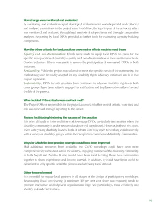99
Howchangewasmonitoredand evaluated
A monitoring and evaluation expert developed evaluations for workshops held and collected
andanalysedevaluationsforthe project team.In addition,the legal impactofthe advocacyeffort
was monitored and evaluated through legal analysis of adopted texts and through comparative
analyses. Reporting by local DPOs provided a further basis for evaluating capacity-building
components.
Howtheothercriteriafor bestpracticesweremetor effortsmadetomeetthem
Equality and non-discrimination: Efforts were made to equip local DPOs to press for the
specific incorporation of disability equality and non-discrimination in the constitutional texts.
Gender inclusion: Efforts were made to ensure the participation of women-led DPOs in both
instances.
Replicability: While the project was tailored to meet the specific needs of the community, the
methodology can be readily adapted for any disability rights advocacy initiatives and is in that
respect replicable.
Sustainability: DPOs in both countries have continued to advance disability rights—in both
cases groups have been actively engaged in ratification and implementation efforts beyond
the life of theproject.
Who decidedif thecriteriaweremet/notmet?
The Project Oftcer responsible for the project assessed whether project criteria were met, and
this wasreviewed through reporting to the donor.
Factorsfacilitating/hindering thesuccessofthepractice
It is often diftcult to foster coalition work to engage DPOs, particularly in countries where the
disability community is under-resourced and not well coordinated. However,in these twocases,
there were young disability leaders, both of whom were very open to working collaboratively
with a variety of disability groups within their respective countries and disability communities.
Waysin whichthebestpracticeexamplecouldhavebeen improved
Had additional resources been available, the CRPD workshops could have been more
comprehensivelycarriedoutacross the country,engagingmembers ofthe disabilitycommunity
in both Nepal and Zambia. It also would have been ideal to bring these two communities
together to share experiences and lessons learned. In addition, it would have been useful to
document in very specific detail the process and advocacytools utilized.
Other lessonslearned
It is essential to engage local partners in all stages of the design of participatory workshops.
Encouraging local cost-sharing (a minimum 10 per cent cost share was required) tends to
promote innovation and help local organizations forge new partnerships, think creatively and
identify in-kind contributions.
 