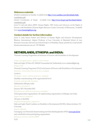 100
Referencematerials
(Draft) Constitution of Zambia. Availablefrom http://www.zambia.co.zm/downloads/draft_
constitution.pdf.
Interim Constitution of Nepal. Available from http://www.nic.gov.np/download/interim-
constitution.pdf.
Janet E. Lord and others (2007). Human Rights. YES! Action and Advocacy on the Rights of
Persons with Disabilities (Human Rights Resource Center, University of Minnesota). Available
from www.humanrightsyes.org.
Contactdetailsfor furtherinformation
Janet E. Lord, Senior Partner and Director of Human Rights and Inclusive Development,
BlueLaw International; Adjunct Professor of Law, University of Maryland School of Law;
Research Associate, Harvard LawSchool Project on Disability; Skype: janetelord; e-mail: jlord@
bluelawinternational.com; tel.: 757-788-8441.
NETHERLANDS,ETHIOPIA andINDIA:
Thematic Learning Programme on Inclusion of Persons with Disabilities in Development
Name of organization, address and website
Dark and Light, PO Box 672, 3900AR Veenendaal,the Netherlands (www.darkandlight.org)
Project title
ThematicLearning Programme(TLP)onInclusionofPersonswithDisabilitiesinDevelopment
Initiative selected as best practice example
Asabove
Thematic area/s of best practice example:
disability mainstreaming at the organizational level
Country and specific location
Netherlands, Ethiopia, India
Duration of project
January 2011–December2012
Beneficiaries of the best practice example
12European donor organizations; 20 implementing organizations in Ethiopia and India.
Impairment/s targeted
All types of disability
Implementing agency/agencies
Dark and Light; Dutch Coalition on Disability in Development (DCDD); AthenaInstitute; VU
University
Source offunds
Vereniging voor Personele Samenwerkingmet Ontwikkelingslanden (PSO) (www.pso.nl/en)
and contribution from participating organizations
Relevant article/s of the CRPD
11,32
 