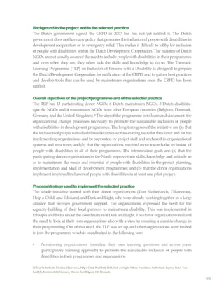 101
Backgroundtotheproject andtotheselected practice
The Dutch government signed the CRPD in 2007 but has not yet ratified it. The Dutch
government does not have any policy that promotes the inclusion of people with disabilities in
development cooperation or in emergency relief. This makes it diftcult to lobby for inclusion
of people with disabilities within the Dutch Development Cooperation. The majority of Dutch
NGOs are not usually awareof the need to include people with disabilities in their programmes
and even when they are, they often lack the skills and knowledge to do so. The Thematic
Learning Programme (TLP) on Inclusion of Persons with a Disability is designed to prepare
the Dutch Development Cooperation for ratification of the CRPD, and to gather best practices
and develop tools that can be used by mainstream organizations once the CRPD has been
ratified.
Overallobjectivesoftheproject/programme andoftheselectedpractice
The TLP has 13 participating donor NGOs: 6 Dutch mainstream NGOs, 3 Dutch disability-
specific NGOs and 4 mainstream NGOs from other European countries (Belgium, Denmark,
Germany and the United Kingdom).20 The aim of the programme is to learn and document the
organizational change processes necessary to promote the sustainable inclusion of people
with disabilities in development programmes. The long-term goals of the initiative are (a) that
the inclusion of people with disabilities becomes a cross-cutting issue for the donor and for the
implementing organizations and be supported by project staff and anchored in organizational
systems and structures; and (b) that the organizations involved move towards the inclusion of
people with disabilities in all of their programmes. The intermediate goals are: (a) that the
participating donor organizations in the North improve their skills, knowledge and attitude so
as to mainstream the needs and potential of people with disabilities in the project planning,
implementation and M&E of development programmes; and (b) that the donor organizations
implement improvedinclusion of people with disabilities in at least one pilot project.
Process/strategyusedtoimplementtheselected practice
The whole initiative started with four donor organizations (Tear Netherlands, Oikonomos,
Help a Child, and Edukans) and Dark and Light, who were already working together in a large
alliance that receives government support. The organizations expressed the need for the
capacity-building of their local partners to mainstream disability. This was implemented in
Ethiopia and India under the coordination of Dark and Light. The donor organizations realized
the need to look at their own organizations also with a view to ensuring a durable change in
their programming. Out of this need, the TLP was set up, and other organizations were invited
to join the programme, whichis coordinated in the following way:
• Participating organizations formulate their own learning questions and action plans
(participatory learning approach) to promote the sustainable inclusion of people with
disabilities in their programmes and organizations
20 Tear Netherlands, Edukans, Oikonomos, Help a Child, WarChild, ZOA,Dark and Light, Liliane Foundation, Netherlands Leprosy Relief, Tear-
fund UK, Kindernothilfe Germany,Mission East Belgium, IAS Denmark.
 