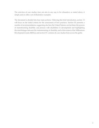 3
The selection of case studies does not aim in any way to be exhaustive; as stated above, it
simply aims to offer a set of illustrative examples.
The document is divided into four main sections. Following this brief introduction, section II
will focus on the initial criteria for the assessment of best practices. Section III presents a
number of recommendations, suggesting also howthe United Nations can facilitate the process
of mainstreaming disability and persons with disabilities in development and highlighting
the interlinkages between the mainstreaming of disability and achievement of the Millennium
Development Goals (MDGs); and section IV contains 26 case studies from across the globe.
 