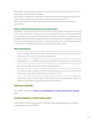 103
Replicability: Through proper documentation of the organizational change process there is a
strong will to make the project replicable.
Participation: Aparticipative evaluation wasdone at the endof the programme and external
experts will be invited to give their views on whethercriteria weremet or not.
Gender issues and accountability: More attention should be given to gender issues and
accountability.
Factorsfacilitating/ hindering thesuccessofthepractice
Facilitating: Donor organizations have joined the learning programme because they belong
to the same networks (it is diftcult to involve organizations outside the existing network);
there is involvement of people with disabilities as trainers; the diversity of organizations was
recognized and valued andthe programme allowedeach organization to design its ownchange
process; the flexible funding from PSO is contributing greatly to the success of the programme
as it funds TLP on different areas/topics, according to participants’ needs.
Other lessonslearned
• A positive attitude and awareness about the rights-based approach towards disability are
key! Once people are convinced of the need for inclusion, they become motivated to start
workingon it; the need for technical knowledge follows
• Each organization is different, so the process that organizations follow to include people
withdisabilities is also different. Lobbying for inclusion must take this into consideration
• A fair level of commitment and awareness before effective organizational assessments can
be done is key.Early assessments could be counterproductive
• Local partner organizations in India and Ethiopia picked up the idea of inclusion easily
and enthusiastically, and they are able to reach good results at low cost. It is much more
diftcult to convince donor organizations to workon inclusion
• Inclusive development can only be reached through cooperation with others. Mainstream
organizations need to build effective work relationships with governments, DPOs and
other service providers. Strong referral networks are essential
Referencematerials
TLP website,available from http://www.darkandlight.eu/Content/2/40/Thematic_Learning.
html.
Contactdetailsfor furtherinformation
Paulien Bruijn, Inclusive Development Coordinator.Skype: darkandlightpaulien,p.bruijn@
darkandlight.org; tel: +31318586355.
 