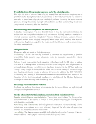105
Overallobjectivesoftheproject/programme andoftheselectedpractice
The objective was to increase knowledge on accessibility and minimum requirements to
provide tools for the implementation of accessibility of the built environment. The objectives
were also to share knowledge, provide a technical guidance document for barrier removal
plans and develop the capacity of people with disabilities and their understanding of universal
design as wellas building codes and standards.
Process/strategyusedtoimplementtheselected practice
A database was compiled by a cross-disability team. It cited the technical specification for
architectural and design elements of the built environment. Building codes and standards in
selected countries (Australia, Bangladesh, Canada, Ireland, Lebanon, Malaysia, Mexico,
Philippines, United States, Uruguay, Singapore, South Africa, Spain, Sweden) were analysed
and summary chapters developed for the major architectural features, such as access routes,
fire safety, washrooms, etc.
Changesachieved
The project achieved results in the following areas:
Accessibility: The IBP was used by a number of countries and organizations to promote
accessibility, build capacity and, ultimately, begin to harmonize accessibility criteria
internationally.
Policies: Several code, standard and regulatory bodies have used the IBP either to update
standards or to develop a new accessibility standard that is compliant with the principles of
universal design. Perhaps one of the most significant impacts that the IBP has made was
during a policy change at the World Bank, which introduced the concept of universal design
as a funding criteria and needed a reference document. In addition, the ISO TC59/SC16
Accessibility and Usability of the Built Environment Standard Committee used the IBP in the
formation of the first international standard; the retrofitting of the Mexican Parliament
buildings and other buildings wereinformedby the IBP.
Howchangewasmonitoredand evaluated
Feedback was gathered from those who requested the document. Efforts are made to track
changes resulting from the research.
Howtheothercriteriafor bestpracticesweremetor effortsmadetomeetthem
Equality, accessibility and capacity-building: These criteria were the focus. The document has
been instrumental in the removal of barriers to access, thereby impacting the lives of persons
withdisabilities worldwide.
Replicability and sustainability: The best practices information was replicated by various
jurisdictions as mentioned above and ultimately impacted the allocation of appropriate
financial and human resources for accessibility.
Accessibility: The documents were available in English, French, Arabic, Spanish and Serbian
and the alternate DAISY (digital accessible information system) format.
 