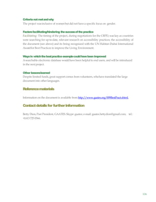 106
Criterianotmetandwhy
The project wasinclusive of womenbut did not have a specific focus on gender.
Factorsfacilitating/hindering thesuccessofthepractice
Facilitating: The timing of the project, during negotiations for the CRPD, was key as countries
were searching for up-to-date, relevant research on accessibility practices; the accessibility of
the document (see above) and its being recognized with the UN Habitat–Dubai International
Awardfor Best Practices to improve the Living Environment.
Waysin whichthebestpracticeexamplecouldhavebeen improved
Asearchable electronic database wouldhave been helpful to end users, and will be introduced
in the nextproject.
Other lessonslearned
Despite limited funds,great support comes from volunteers, whohave translated the large
document into other languages.
Referencematerials
Information on the document is available from http://www.gaates.org/009BestPract.shtml.
Contactdetailsfor furtherinformation
Betty Dion, Past President, GAATES.Skype: gaates; e-mail: gaates.bettydion@gmail.com; tel.:
+1613 725 0566.
 