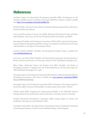 107
References
Australian Agency for International Development (AusAID) (2008). Development for All:
Towards a disability-inclusive Australian Aid program 2009-2014. Canberra: AusAID. Available
from http://www.ausaid.gov.au/keyaid/disability.cfm.
EDAMAT(2006). APractical Tool for Effective Disability Mainstreaming in Policy andPractice,
Leonard Cheshire International.
Groce, Nora Ellen and Jean-François Trani (2009). Millennium Development Goals and People
withDisabilities. The Lancet, vol. 374,No.9704 (28 November-4 December), pp.1800-01.
International Disability and Development Consortium (IDDC) (2011). Input for the Secretary-
General’s Report on Strengthening Efforts to Ensure Accessibility for and Inclusions of Persons
withDisabilities in All Aspects of Development Efforts.
Leonard Cheshire Disability. Disability and Development Database Project, available from
www.disabilitydatabase.org.
Lord, Janet, and others (2010). Disability and International Cooperation and Development: A
Reviewof Policies and Practices. SP Discussion PaperNo.1003. WorldBank: Washington, D.C.
Mitra, Sophie, Aleksandra Posarac and Brandon Vick (2011). Disability and Poverty in
Developing Countries: A Snapshot from the World Health Survey. SP Discussion Paper No.
1109.World Bank: Washington, D.C. April.
NorwegianAgencyforDevelopmentCooperation(2011).ReportonMainstreamingDisabilityin
Development Cooperation. Oslo. March. Available from www.norad.no/_attachment/380926/
binary/192749?download=true.
Norwegian Agency for Development Cooperation (2011). Evaluation of Norwegian support to
promote the rights of persons withdisabilities. Inception report, draft version. October.
Priestley, Mark (2009). Targeting and mainstreaming disability in the 2008-2009 National
Strategy Reports for Social Protection and Social Inclusion. Universityof Leeds. November.
Swedish International Development Cooperation (2009). Human Rights for People with
Disabilities: Sida’splan for work.Stockholm: SIDA.
The Sphere Project (2011). The Sphere Project: Humanitarian Charter and Minimum Standards
in Humanitarian Response. Practical Action Publishing: Rugby, United Kingdom.
 