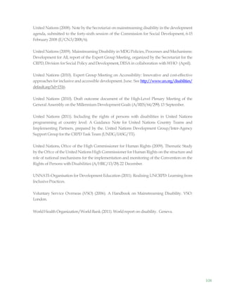 108
United Nations (2008). Note by the Secretariat on mainstreaming disability in the development
agenda, submitted to the forty-sixth session of the Commission for Social Development, 6-15
February 2008 (E/CN.5/2008/6).
United Nations (2009). Mainstreaming Disability in MDG Policies, Processes and Mechanisms:
Development for All, report of the Expert Group Meeting, organized by the Secretariat for the
CRPD,Division for Social Policy and Development,DESA in collaboration withWHO (April).
United Nations (2010). Expert Group Meeting on Accessibility: Innovative and cost-effective
approaches for inclusive and accessible development. June. See http://www.un.org/disabilities/
default.asp?id=1516.
United Nations (2010). Draft outcome document of the High-Level Plenary Meeting of the
General Assembly on the Millennium Development Goals (A/RES/64/299).13 September.
United Nations (2011). Including the rights of persons with disabilities in United Nations
programming at country level: A Guidance Note for United Nations Country Teams and
Implementing Partners, prepared by the. United Nations Development Group/Inter-Agency
Support Groupfor the CRPD Task Team (UNDG/IASG/TT).
United Nations, Oftce of the High Commissioner for Human Rights (2009). Thematic Study
by the Oftce of the United Nations High Commissioner for Human Rights on the structure and
role of national mechanisms for the implementation and monitoring of the Convention on the
Rights of Persons with Disabilities (A/HRC/13/29).22 December.
UNNATI–Organisation for Development Education (2011). Realising UNCRPD: Learning from
InclusivePractices.
Voluntary Service Overseas (VSO) (2006). A Handbook on Mainstreaming Disability. VSO:
London.
WorldHealth Organization/World Bank (2011). Worldreport on disability. Geneva.
 