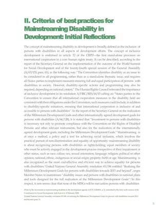 5
II. Criteria of bestpracticesfor
MainstreamingDisability in
Development:InitialReflections
The concept of mainstreaming disability in development is broadly defined as the inclusion of
persons with disabilities in all aspects of development efforts. The concept of inclusive
development is enshrined in article 32 of the CRPD—the first stand-alone provision on
international cooperation in a core human rights treaty. It can be described, according to the
report of the Secretary-General on the implementation of the outcome of the World Summit
for Social Development and of the twenty-fourth special session of the General Assembly
(A/63/133, para. 61), in the following way: “The Convention identifies disability as an issue to
be considered in all programming, rather than as a stand-alone thematic issue, and requires
all States parties to implement measures ensuring full and equal participation of persons with
disabilities in society. However, disability-specific actions and programming may also be
required, depending on national context.”The HumanRights Council reiterated the importance
of inclusive development in its resolution A/HRC/RES/16/15 calling on “States parties to the
Convention to ensure that all international cooperation measures in the disability field are
consistentwiththeirobligationsundertheConvention;suchmeasurescouldinclude,inaddition
to disability-specific initiatives, ensuring that international cooperation is inclusive of and
accessible to persons withdisabilities”. In the report of the Secretary-General on the realization
of the Millennium Development Goals and other internationally agreed development goals for
persons with disabilities (A/66/128), it is stated that “Investment in persons with disabilities
is necessary not only to promote compliance with the Convention on the Rights of Disabled
Persons and other relevant instruments, but also for the realization of the internationally
agreed development goals, including the Millennium Development Goals.” Mainstreaming is
at once a method, a policy and a tool for achieving social inclusion, which involves the
practical pursuit of non-discrimination and equality of opportunity: mainstreaming disability
is about recognizing persons with disabilities as rights-holding, equal members of society
who must be actively engaged in the development process irrespective of their impairment or
other status, such as race; colour; sex; sexual orientation; language; religion; political or other
opinion; national, ethnic, indigenous or social origin; property; birth or age. Mainstreaming is
also recognized as the most cost-effective and eftcient way to achieve equality for persons
with disabilities.2
United Nations General Assembly resolution 65/186 entitled “Realizing the
Millennium Development Goals for persons with disabilities towards 2015 and beyond”, urges
Member States to mainstream “disability issues and persons with disabilities in national plans
and tools designed for the full realization of the Millennium Development Goals”.3 In this
respect, it nowseems clear that none of the MDGs will be met unless persons with disabilities
2Note by the Secretariaton mainstreaming disabilityin the development agenda (A/CN.5/2008/6, p. 2), submittedto the forty-sixth session of the
Commission for Social Development, held from 6 to 15February 2008.
3United Nations General Assembly resolution 65/186 on realizing the Millennium Development Goals for persons with disabilities towards2015
and beyond (para.5).
 
