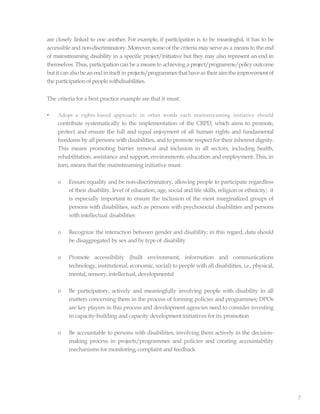 7
are closely linked to one another. For example, if participation is to be meaningful, it has to be
accessible and non-discriminatory. Moreover, some of the criteria may serve as a means to the end
of mainstreaming disability in a specific project/initiative but they may also represent an end in
themselves. Thus, participation can be a means to achieving a project/programme/policy outcome
butit can alsobe an endin itself in projects/programmesthathaveas theiraimthe improvementof
the participationof people withdisabilities.
The criteria for a best practice example are that it must:
• Adopt a rights-based approach: in other words each mainstreaming initiative should
contribute systematically to the implementation of the CRPD, which aims to promote,
protect and ensure the full and equal enjoyment of all human rights and fundamental
freedoms by all persons with disabilities, and to promote respect for their inherent dignity.
This means promoting barrier removal and inclusion in all sectors, including health,
rehabilitation, assistance and support, environments, education and employment. This, in
turn, means that the mainstreaming initiative must:
o Ensure equality and be non-discriminatory, allowing people to participate regardless
of their disability, level of education, age, social and life skills, religion or ethnicity; it
is especially important to ensure the inclusion of the most marginalized groups of
persons with disabilities, such as persons with psychosocial disabilities and persons
withintellectual disabilities
o Recognize the interaction between gender and disability; in this regard, data should
be disaggregated by sex and by type of disability
o Promote accessibility (built environment, information and communications
technology, institutional, economic, social) to people with all disabilities, i.e., physical,
mental, sensory,intellectual, developmental
o Be participatory, actively and meaningfully involving people with disability in all
matters concerning them in the process of forming policies and programmes; DPOs
are key players in this process and development agencies need to consider investing
in capacity-building and capacity developmentinitiatives for its promotion
o Be accountable to persons with disabilities, involving them actively in the decision-
making process in projects/programmes and policies and creating accountability
mechanisms for monitoring, complaint and feedback
 