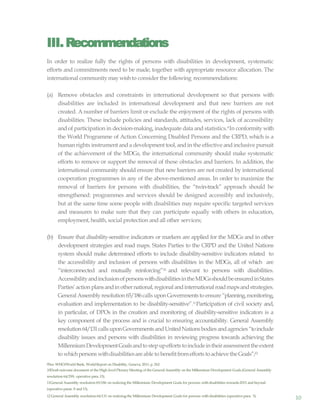 10
III.Recommendations
In order to realize fully the rights of persons with disabilities in development, systematic
efforts and commitments need to be made, together with appropriate resource allocation. The
international communitymaywishto consider the following recommendations:
(a) Remove obstacles and constraints in international development so that persons with
disabilities are included in international development and that new barriers are not
created. A number of barriers limit or exclude the enjoyment of the rights of persons with
disabilities. These include policies and standards, attitudes, services, lack of accessibility
and of participation in decision-making, inadequate data and statistics.9In conformity with
the World Programme of Action Concerning Disabled Persons and the CRPD, which is a
human rights instrument and a development tool, andin the effective and inclusive pursuit
of the achievement of the MDGs, the international community should make systematic
efforts to remove or support the removal of these obstacles and barriers. In addition, the
international community should ensure that new barriers are not created by international
cooperation programmes in any of the above-mentioned areas. In order to maximize the
removal of barriers for persons with disabilities, the “twin-track” approach should be
strengthened: programmes and services should be designed accessibly and inclusively,
but at the same time some people with disabilities may require specific targeted services
and measures to make sure that they can participate equally with others in education,
employment,health, social protection and all other services;
(b) Ensure that disability-sensitive indicators or markers are applied for the MDGs and in other
development strategies and road maps. States Parties to the CRPD and the United Nations
system should make determined efforts to include disability-sensitive indicators related to
the accessibility and inclusion of persons with disabilities in the MDGs, all of which are
“interconnected and mutually reinforcing”10 and relevant to persons with disabilities.
AccessibilityandinclusionofpersonswithdisabilitiesintheMDGsshouldbeensuredinStates
Parties’actionplansandinothernational,regionalandinternationalroadmapsandstrategies.
General Assemblyresolution 65/186calls uponGovernmentsto ensure “planning,monitoring,
evaluation and implementation to be disability-sensitive”.11Participation of civil society and,
in particular, of DPOs in the creation and monitoring of disability-sensitive indicators is a
key component of the process and is crucial to ensuring accountability. General Assembly
resolution64/131callsuponGovernmentsandUnitedNationsbodies andagencies “toinclude
disability issues and persons with disabilities in reviewing progress towards achieving the
MillenniumDevelopmentGoalsandtostepupeffortstoincludeintheirassessmenttheextent
to whichpersons withdisabilitiesare able to benefitfromefforts toachieve the Goals”;12
9See WHO/World Bank, WorldReport on Disability, Geneva, 2011, p. 262.
10Draft outcome document of the High-level Plenary Meeting of the General Assembly on the Millennium Development Goals (General Assembly
resolution 64/299, operative para.15).
11General Assembly resolution 65/186 on realizing the Millennium Development Goals for persons with disabilities towards2015 and beyond
(operative paras. 8 and13).
12 General Assembly resolution 64/131 on realizing the Millennium Development Goals for persons with disabilities (operative para. 5).
 