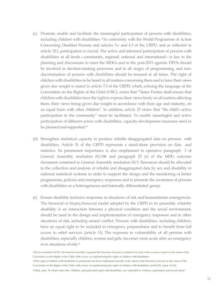 11
(c) Promote, enable and facilitate the meaningful participation of persons with disabilities,
including children with disabilities.13 In conformity with the World Programme of Action
Concerning Disabled Persons and articles 3.c and 4.3 of the CRPD, and as reflected in
article 32.1, participation is crucial. The active and informed participation of persons with
disabilities at all levels—community, regional, national and international—is key in the
planning and discussions to meet the MDGs and in the post-2015 agenda. DPOs should
be involved in decision-making processes and in all stages of programming, and non-
discrimination of persons with disabilities should be ensured at all times. The right of
children withdisabilities to be heard in all matters concerning them andto havetheir views
given due weight is stated in article 7.3 of the CRPD, which, echoing the language of the
Convention on the Rights of the Child (CRC), states that “States Parties shall ensure that
children withdisabilities havethe right to express their viewsfreely on all matters affecting
them, their views being given due weight in accordance with their age and maturity, on
an equal basis with other children”. In addition, article 23 states that “the child’s active
participation in the community” must be facilitated. To enable meaningful and active
participation of different actors with disabilities, capacity-development measures need to
be planned andsupported;14
(d) Strengthen statistical capacity to produce reliable disaggregated data on persons with
disabilities. Article 31 of the CRPD represents a stand-alone provision on data and
statistics. Its paramount importance is also emphasized in operative paragraph 3 of
General Assembly resolution 65/186 and paragraph 23 (s) of the MDG outcome
document contained in General Assembly resolution 65/1. Resources should be allocated
to the collection and analysis of reliable and disaggregated data by sex and disability in
national statistical systems in order to support the design and the monitoring of better
programmes, policies and emergency responses and to promote the awareness of persons
withdisabilities as a heterogeneous and internally differentiated group;
(e) Ensure disability-inclusive responses in situations of risk and humanitarian emergencies.
The biosocial or biopsychosocial model adopted by the CRPD in its preamble, whereby
disability is an interaction between a physical condition and the social environment,
should be used in the design and implementation of emergency responses and in other
situations of risk, including armed conflict. Persons with disabilities, including children,
have an equal right to be included in emergency preparedness and to benefit from full
access to relief services (article 11). The exposure to vulnerability of all persons with
disabilities, especially children, women and girls, becomes more acute after an emergency
or in situations of risk;15
13In its resolution 65/197, the General Assembly requested the Secretary-General to submit at its sixty-sixth session a report on the status of the
Convention on the Rights of the Child, with a focus on implementing the rights of children withdisabilities.
14The right of children with disabilities to participate has been emphasized recently in the report of the Secretary-General on the status of the
Convention on the Rights of the Child, with a focus on implementing the rights of children with disabilities (A/66/230, paras. 22-24).
15 Ibid., para. 55, which states that “children, and particularly girls with disabilities, are vulnerable to violence, exploitation and sexual abuse”.
 