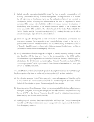 12
(f) Include a gender perspective in disability work. The right to equality is essential, as well
as being a means to achieving inclusive development. The empowerment of all women,
the full enjoyment of their human rights and the eradication of poverty are essential to
development efforts, including the achievement of the MDGs. Disparities in access
experienced by women with disabilities and their increased exposure to situations of
vulnerability were emphasized in the annual ministerial reviews of the Economic and
Social Council for 2010 and 2011. The establishment of the United Nations Entity for
Gender Equality and the Empowerment of Women (UN Women) can play a crucial role in
operationalizing the right of womenwith disabilities;
(g) Invest in capacity development of staff involved in international cooperation and
emergency response. Awareness-raising and capacity-building related to the rights of
persons with disabilities (CRPD, article 4.1.i) and an understanding of the biosocial model
of disability should be developed among the different actors and stakeholders working in
developmentcommunities and emergency situations;
(h) Adopt a national disability strategy or action plan. A national disability strategy or action
plan should provide the long-term vision for the implementation of the CRPD and the
fulfilment of the rights of persons with disabilities. Moreover, disability should be part of
all strategies for development and action plans (General Assembly resolution 65/186,
operative paragraph 5), which persons with disabilities need to monitor and participate
actively in (CRPD, article 33.3).
The UnitedNations system can contribute greatly to the implementation of the CRPD through
the above-mentioned actions, as wellas witha number of specific actions, including:
(a) Coordinating amongst United Nations agencies on the advancement of disability rights
at headquarters and at the country oftce level, and coordinating with the United Nations
Statistical Commission to ensure the systematic collection of data;
(b) Undertaking specific and targeted efforts to mainstream disability in internal documents,
strategies, workplans, including, for example, the 2012 Quadrennial Comprehensive Policy
Review (QCPR) of the General Assembly; disability-sensitive indicators in performance
reviewand job descriptions could be added;
(c) Holding regional meetings ahead of the high-level meeting of the General Assembly on
disabilityanddevelopmentinordertoensurewideparticipationofpersonswithdisabilities
from developing countries.
 