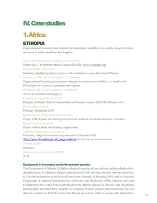 14
IV.Casestudies
1.Africa
ETHIOPIA
Organizational learning from attempts to mainstream disability in a small-scale pilot project
on access to water,sanitation and hygiene
Name of organization, address and website
Water Aid,47-49 DurhamStreet, London,SE115JD (www.wateraid.org)
Project/programme title
Including disabled people in access to safe sanitation: a case study from Ethiopia
Initiative selected as best practice example
Organizational learning process from attempts to mainstream disability in a small-scale
Pilot project on access to sanitation and hygiene
Thematic area/s of best practice example:
Access to sanitation andhygiene
Country and specific location
Ethiopia, Southern Nations Nationalities and People’sRegion (SNNPR), Butajira town
Durationof project
February–September 2009
Beneficiaries of best practice example
People with physical and hearing impairments and non-disabled community members
Impairment/s targeted
People with mobility and hearing impairments
Implementing agency/agencies
WaterAid, Progynist—women’sempowermentEthiopian NGO
(http://www.bds-ethiopia.net/progynist.html) and private sector contractors
Source offund
WaterAid
Relevant article/s of the CRPD
25,28
Backgroundtotheproject andtotheselected practice
The Governmentof Ethiopia (GoE) hasadopteda numberoflaws,policiesandstandardswitha
disability focus.InrelationtotheprovisionofbasicWASHservices, themostrelevant arearticle
41.5 of the Constitution of the Federal Democratic Republic of Ethiopia (1995), and the National
Programme of Action for Rehabilitation of Persons with Disabilities (1999). Ethiopia also aims
to implement the Action Plan established for the African Decade of Persons with Disabilities
(extended to December 2019). Despite the existence of these policies and frameworks, the GoE
standarddesigns for WASHfacilities in Ethiopia are not accessible to people with disabilities.
 