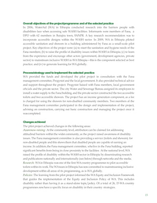 15
Overallobjectivesoftheproject/programme andoftheselectedpractice
In 2006, WaterAid (WA) in Ethiopia conducted research into the barriers people with
disabilities face when accessing safe WASH facilities. Informants were members of Fana, a
DPO with 62 members in Butajira town, SNNPR. A key research recommendation was to
incorporate accessible designs within the WASH sector. In 2009, WA in Ethiopia piloted
accessible sanitation and showers in a building administered by Fana as a small-scale pilot
project. Key objectives of the project were: (a) to meet the sanitation and hygiene needs of the
Fana members; (b) to raise the profile of disability issues within WASH in Ethiopia; (c) to learn
from the experience and encourage other actors (government, development agencies, private
sector) to mainstream inclusive WASH in WA Ethiopia—this is the component selected as best
practice; and (iv) to generate learning for WAglobally.
Process/strategyusedtoimplementtheselected practice
WA provided the funds and developed the pilot project in consultation with the Fana
management committee, Progynist and the local government. It also provided technical advice
and support throughout the project. Progynist liaised with Fana members, local government
oftcials and the private sector. The city Water and Sewerage Bureau assigned its employees to
install a watersupply to the Fana building, and the private sector constructed the twoaccessible
toilets and two accessible showers. The project has an income generation component, as a fee
is charged for using the showers for non-disabled community members. Two members of the
Fana management committee participated in the design and implementation of the project,
advising on construction, carrying out basic construction and managing the project once it
wascompleted.
Changesachieved
The pilot project achieved changes in the following areas:
Awareness-raising: Atthe communitylevel, attribution can be claimed for addressing
attitudinal barriers within the widercommunity,as the project raised awarenessof disability
issues. The Fana management committee is also providing a service (toilets and showers) for
non-disabled people and this showsthem that disabled people are capable of earning an
income. In addition,the Fana management committee, wholive in the Fana building, reported
significant benefits from being in close proximity to the facilities. Atthe national level, WA
raised the profile of disability within the WASHsector in Ethiopia by disseminating research
and publications nationally and internationally (see below) through networks and the media.
Research: WAin Ethiopia wasone of the first WAcountry programmes to pilot accessible
toiletswithinits work.The WAteaminEthiopia hasnowcommitted to mainstreaming inclusive
developmentwithin all areas of its programming, as is WA globally.
Policies: The learning from the pilot project informed the WAEquity and Inclusion Framework
that guides the implementation of the Equity and Inclusion Policy of WA. This includes
disability rather than having it as a stand-alone topic/policy. Of a total of 26, 15 WA country
programmes nowhave a specific focus on disability in their country strategies.
 