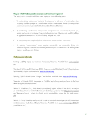 17
Waysin whichthebestpracticeexamplecouldhavebeen improved
The best practice example could have been improvedin the following ways:
• By undertaking mainstream inclusive development in all areas of work rather than
targeting disabled groups as a stand-alone activity. Intervention should be designed to
address environmental, social/attitudinaland institutional barriers
• By conducting a stakeholder analysis that incorporates an assessment of power, age,
gender and impairment during the project planning phase. Other aspects could be added,
as appropriate;these could include ethnicity, religion and caste
• By recognizing that full participation is unrealistic within resource constraints
• By making “empowerment” more specific, measurable and achievable. Using the
information gained from the stakeholder power analysis, activities could be developed to
improve specific powerrelations
Referencematerials
Gosling, L. (2009). Equity and Inclusion Framework, WaterAid. Available from www.wateraid.
org.
Wapling, L, N.Paxe and J. Parkinson (2008). Empowerment of Disabled People’s Organisations,
WorldVision, Angola.Availablefrom www.worldvision.org.
Wapling,L(2010). WorldVision Ethiopia Case Studies. Availablefrom www.worldvision.org.
WaterAid in Ethiopia (2010). Innovation in WASH: a key to bring positive change in the lives
of the marginalizedand excluded.
Wilbur, J., WaterAid (2011). What the Global Disability Report means for the WASH sector (for
an up-to-date picture of WaterAid’s work on disability). Available from http://www.wateraid.
org/documents/report what_the_global_report_on_disability_means_for_the_wash_sector.
pdf.
Wilbur, J. (2010). Principles and practices for the inclusion of disabled people in access to safe
sanitation: a case study from Ethiopia, WaterAid. Available from www.wateraid.org and http://
wedc.lboro.ac.uk/.
 