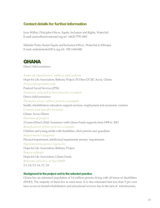 18
Contactdetailsfor furtherinformation
Jane Wilbur, Principles Oftcer, Equity, Inclusion and Rights, WaterAid.
E-mail: janewilbur@wateraid.org;tel: +4420 7793 4567.
MahiderTesfu, Senior Equity and Inclusion Oftcer, WaterAid in Ethiopia.
E-mail: mahidertesfu@WA.org; tel: +25111661680.
GHANA
Direct child assistance
Name of organization, address and website
Hope for Life Association, Bethany Project, P.O.Box GP 247,Accra, Ghana
Project/programme title
Pastoral Social Services (PSS)
Initiative selected as best practice example
Direct child assistance
Thematic area/s of best practice example:
health; rehabilitation; education; support services; employmentand awareness creation
Country and specific location
Ghana: Accra,Gbawe
Durationof project
13years (Direct Child Assistance withLiliane Fonds support), from 1998 to 2011
Beneficiaries of best practice example
Children and youngadults withdisabilities, their parents and guardians
Impairment/s targeted
Physical impairment,intellectual impairment,sensory impairments
Implementing agency/agencies
Hope for Life Association, Bethany Project
Source offunds
Hope for Life Association, Liliane Fonds
Relevant article/s of the CRPD
3.3, 3.4, 3.5, 3.6, 3.7, 3.8
Backgroundtotheproject andtotheselected practice
Ghana has an estimated population of 2.4 million persons living with all forms of disabilities
(WHO). The majority of them live in rural areas. It is also estimated that less than 5 per cent
have access to formal rehabilitation and educational services due to the lack of infrastructure,
 