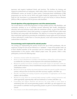 19
ignorance and negative traditional beliefs and practices. The facilities for training and
support for professionals are inadequate, which makes intake of trainees very limited. Private
rehabilitation centres are located in urban centres. Community-based rehabilitation (CBR)
programmes are very few, run by NGOs and mainly funded by organizations in the North.
Hope for Life Association is an independent DPO set up by the Society of African Missions
(SMA) in 1986, to implement PSS for persons with disabilities.
Overallobjectivesoftheproject/programme andoftheselectedpractice
The overall objective of the PSS programme is to help mobilize persons with disabilities and
community members so as to contribute towards addressing their health, rehabilitation,
education and social inclusion needs within the mainstream society, as part of the CBR. The
practice documented here is direct child assistance, an approach within PSS that is tailor-made
for children and young adults with disabilities. The objective is to ensure the application of a
direct andholistic approach by promoting the rehabilitation, human rights and social inclusion
of these individuals to enable them to overcome physical, social and economic barriers that
confront them in theirlives.
Process/strategyusedtoimplementtheselected practice
The strategy for implementing the practice involves the use of field coordinators, who are
employees of Hope for Life and are referred to as “mediators”. A team of five people, made up
of three disabled members of the association and two community members, oversees the
implementation of the practice within defined project areas. The process, which is fully
participatory,involves the following steps:
• Awareness-creation within the communities
• House-to-house identification of children with disabilities, followed by social investigation
to establish the case history and developmentof the individual rehabilitation plan
• Referral for medical assessment, treatment and possible surgery by specialists within the
public health institutions; clinical rehabilitation and provision of assistive devices within
rehabilitation centres
• Referral of school-age children for formal education within the special or public education
systems, with provision of school fees and other necessary supplies, withfollow up
• Periodic counselling and training of parents and guardians on appropriate care for their
children with disabilities
• Referral of young adults for vocational/skills training in public training institutions and,
whereappropriate, apprenticeship with local tradesmen or women,withfollow up
• Counselling and support (financial and advisory) for young adults to assist them in
undertaking their own income-generating projects, with follow up; and support for very
poor parents to undertake income-generating projects as part of a microsocial protection
scheme
• Case closure or exit after multidisciplinary consultations
 